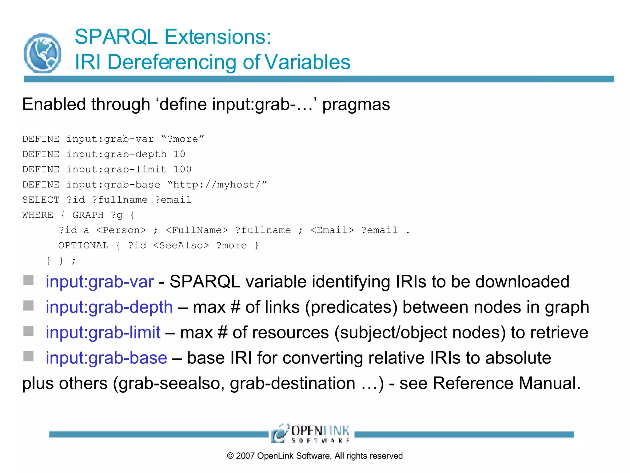 SPARQL Extensions: IRI Dereferencing of Variables Enabled through ‘define input:grab-…’ pragmas DEFINE input:grab-var “?more” DEFINE input:grab-depth 10 DEFINE input:grab-limit 100 DEFINE input:grab-base “http://myhost/” SELECT ?id ?fullname ?email WHERE { GRAPH ?g {   ?id a <Person> ; <FullName> ?fullname ; <Email> ?email .   OPTIONAL { ?id <SeeAlso> ?more } } } ; input:grab-var  - SPARQL variable identifying IRIs to be downloaded  input:grab-depth  – max # of links (predicates) between nodes in graph input:grab-limit  – max # of resources (subject/object nodes) to retrieve input:grab-base  – base IRI for converting relative IRIs to absolute plus others (grab-seealso, grab-destination …) - see Reference Manual. 