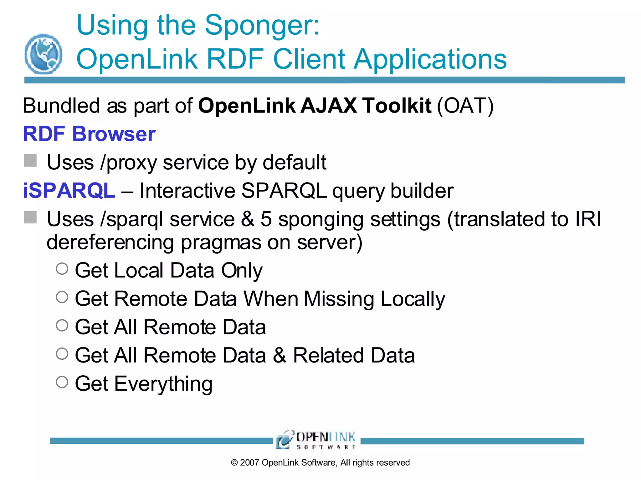 Using the Sponger: OpenLink RDF Client Applications Bundled as part of  OpenLink AJAX Toolkit  (OAT) RDF Browser Uses /proxy service by default iSPARQL  – Interactive SPARQL query builder Uses /sparql service & 5 sponging settings (translated to IRI dereferencing pragmas on server) Get Local Data Only Get Remote Data When Missing Locally Get All Remote Data Get All Remote Data & Related Data Get Everything 