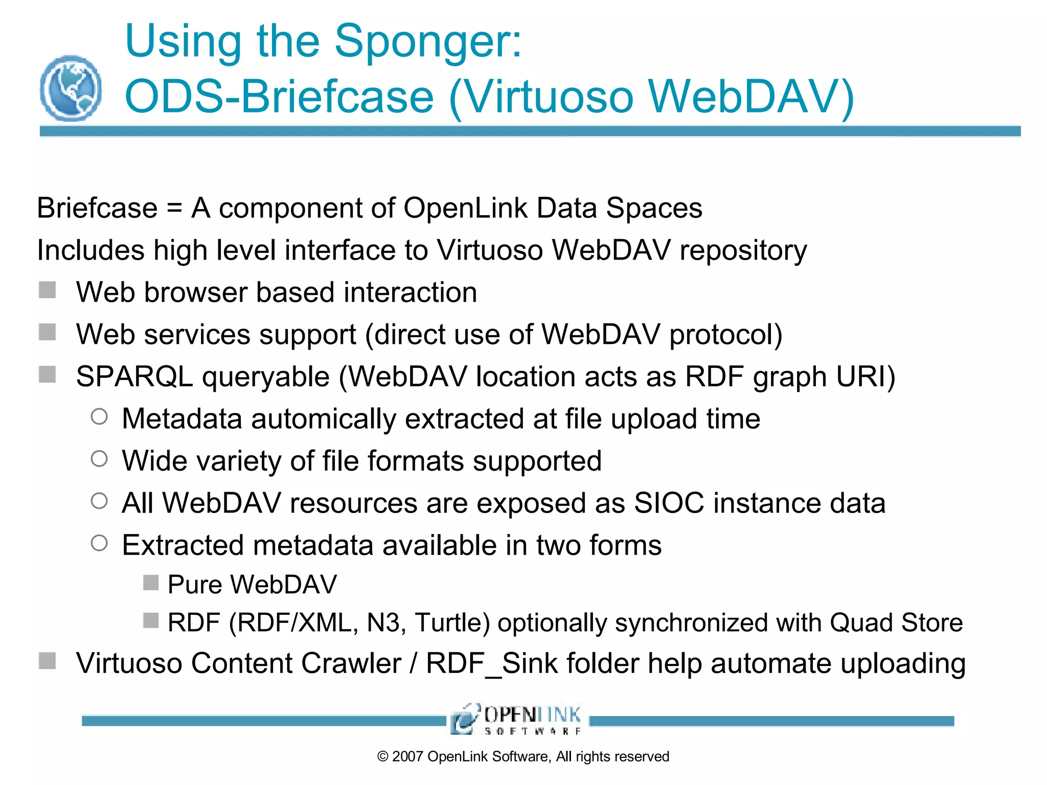 Using the Sponger: ODS-Briefcase (Virtuoso WebDAV) Briefcase = A component of OpenLink Data Spaces Includes high level interface to Virtuoso WebDAV repository Web browser based interaction Web services support (direct use of WebDAV protocol) SPARQL queryable (WebDAV location acts as RDF graph URI) Metadata automically extracted at file upload time Wide variety of file formats supported All WebDAV resources are exposed as SIOC instance data Extracted metadata available in two forms Pure WebDAV RDF (RDF/XML, N3, Turtle) optionally synchronized with Quad Store Virtuoso Content Crawler / RDF_Sink folder help automate uploading 
