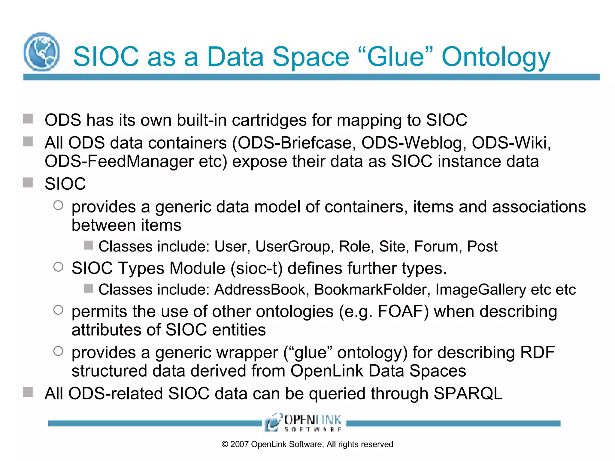 SIOC as a Data Space “Glue” Ontology ODS has its own built-in cartridges for mapping to SIOC All ODS data containers (ODS-Briefcase, ODS-Weblog, ODS-Wiki, ODS-FeedManager etc) expose their data as SIOC instance data SIOC  provides a generic data model of containers, items and associations between items Classes include: User, UserGroup, Role, Site, Forum, Post SIOC Types Module (sioc-t) defines further types. Classes include: AddressBook, BookmarkFolder, ImageGallery etc etc permits the use of other ontologies (e.g. FOAF) when describing attributes of SIOC entities provides a generic wrapper (“glue” ontology) for describing RDF structured data derived from OpenLink Data Spaces All ODS-related SIOC data can be queried through SPARQL 