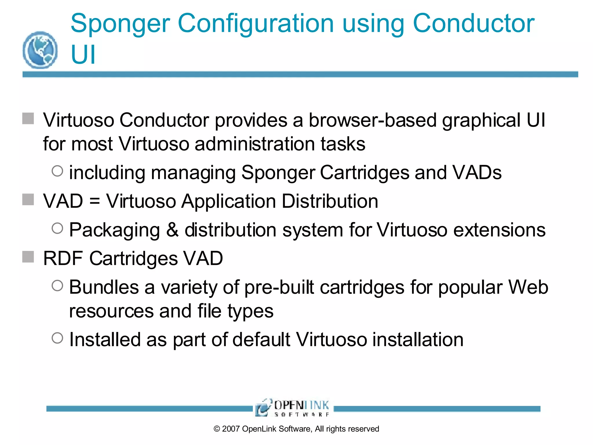 Sponger Configuration using Conductor UI Virtuoso Conductor provides a browser-based graphical UI for most Virtuoso administration tasks including managing Sponger Cartridges and VADs VAD = Virtuoso Application Distribution Packaging & distribution system for Virtuoso extensions RDF Cartridges VAD Bundles a variety of pre-built cartridges for popular Web resources and file types Installed as part of default Virtuoso installation 