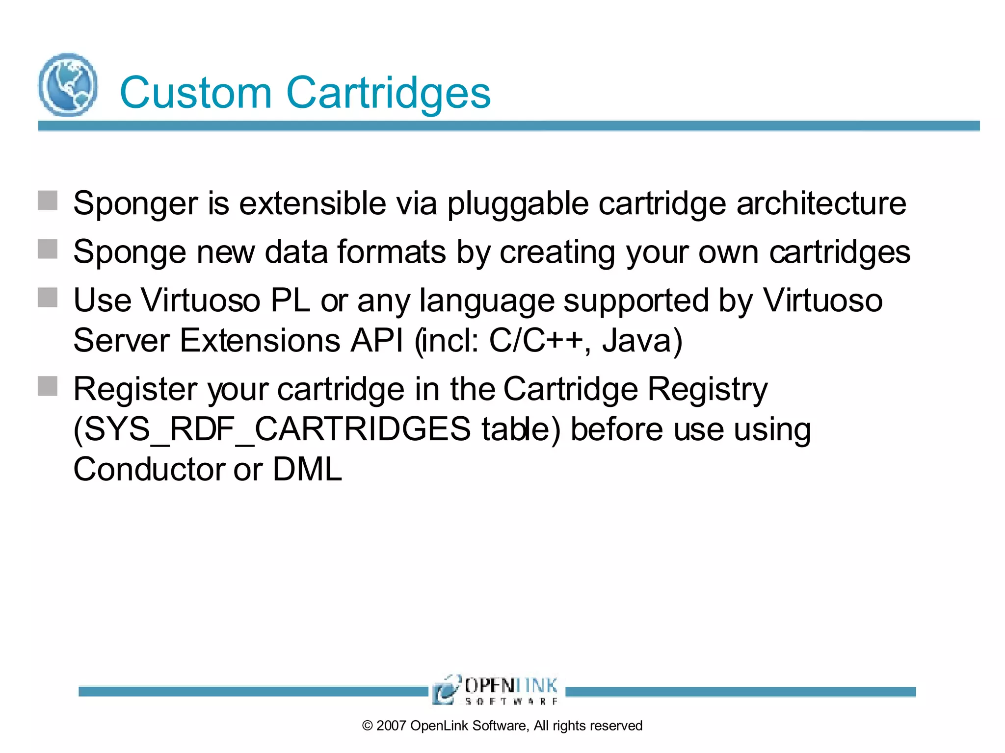 Custom Cartridges Sponger is extensible via pluggable cartridge architecture Sponge new data formats by creating your own cartridges Use Virtuoso PL or any language supported by Virtuoso Server Extensions API (incl: C/C++, Java) Register your cartridge in the Cartridge Registry (SYS_RDF_CARTRIDGES table) before use using Conductor or DML 