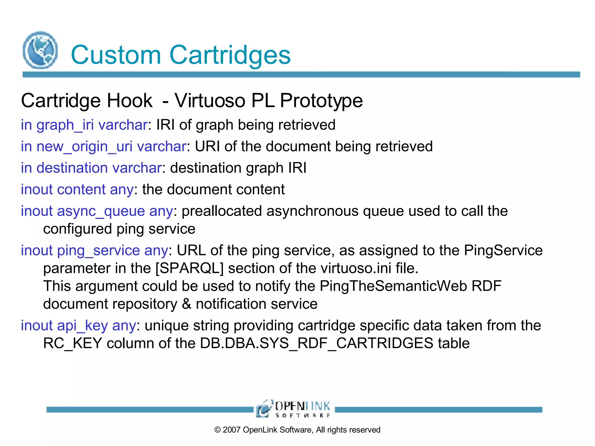 Custom Cartridges Cartridge Hook  - Virtuoso PL Prototype in graph_iri varchar : IRI of graph being retrieved in new_origin_uri varchar : URI of the document being retrieved in destination varchar : destination graph IRI inout content any : the document content inout async_queue any : preallocated asynchronous queue used to call the configured ping service inout ping_service any : URL of the ping service, as assigned to the PingService parameter in the [SPARQL] section of the virtuoso.ini file. This argument could be used to notify the PingTheSemanticWeb RDF document repository & notification service inout api_key any : unique string providing cartridge specific data taken from the RC_KEY column of the DB.DBA.SYS_RDF_CARTRIDGES table 