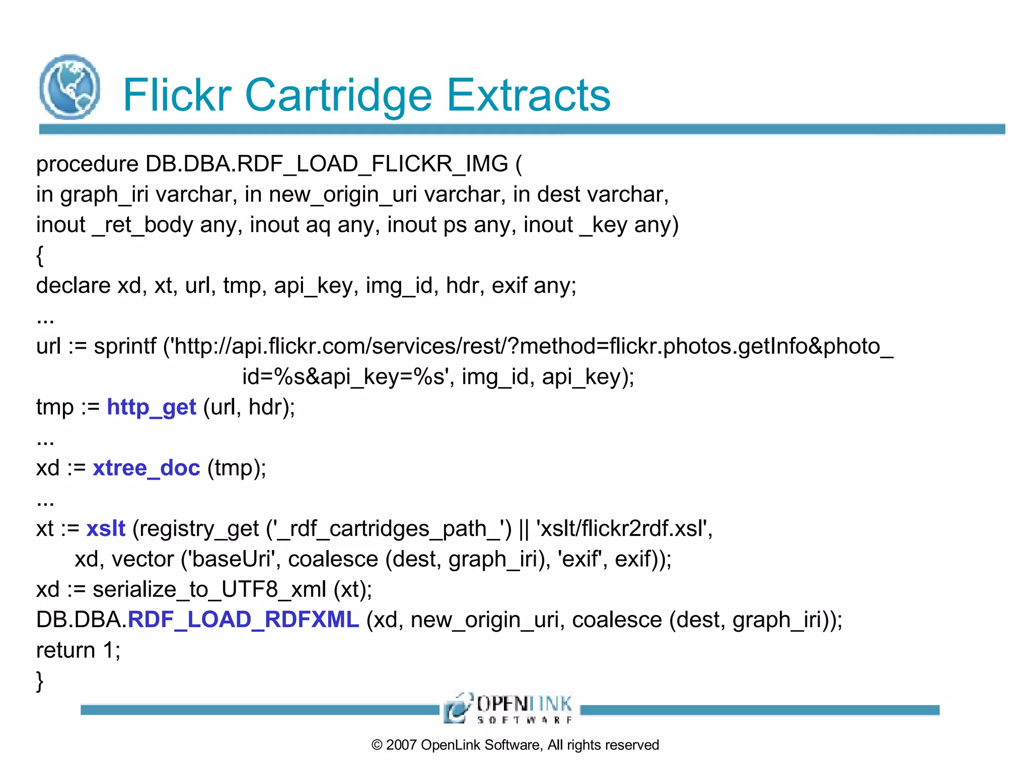 Flickr Cartridge Extracts procedure DB.DBA.RDF_LOAD_FLICKR_IMG ( in graph_iri varchar, in new_origin_uri varchar, in dest varchar, inout _ret_body any, inout aq any, inout ps any, inout _key any) { declare xd, xt, url, tmp, api_key, img_id, hdr, exif any; ... url := sprintf ('http://api.flickr.com/services/rest/?method=flickr.photos.getInfo&photo_ id=%s&api_key=%s', img_id, api_key); tmp :=  http_get  (url, hdr); ... xd :=  xtree_doc  (tmp); ... xt :=  xslt  (registry_get ('_rdf_cartridges_path_') || 'xslt/flickr2rdf.xsl', xd, vector ('baseUri', coalesce (dest, graph_iri), 'exif', exif)); xd := serialize_to_UTF8_xml (xt); DB.DBA. RDF_LOAD_RDFXML  (xd, new_origin_uri, coalesce (dest, graph_iri)); return 1; } 