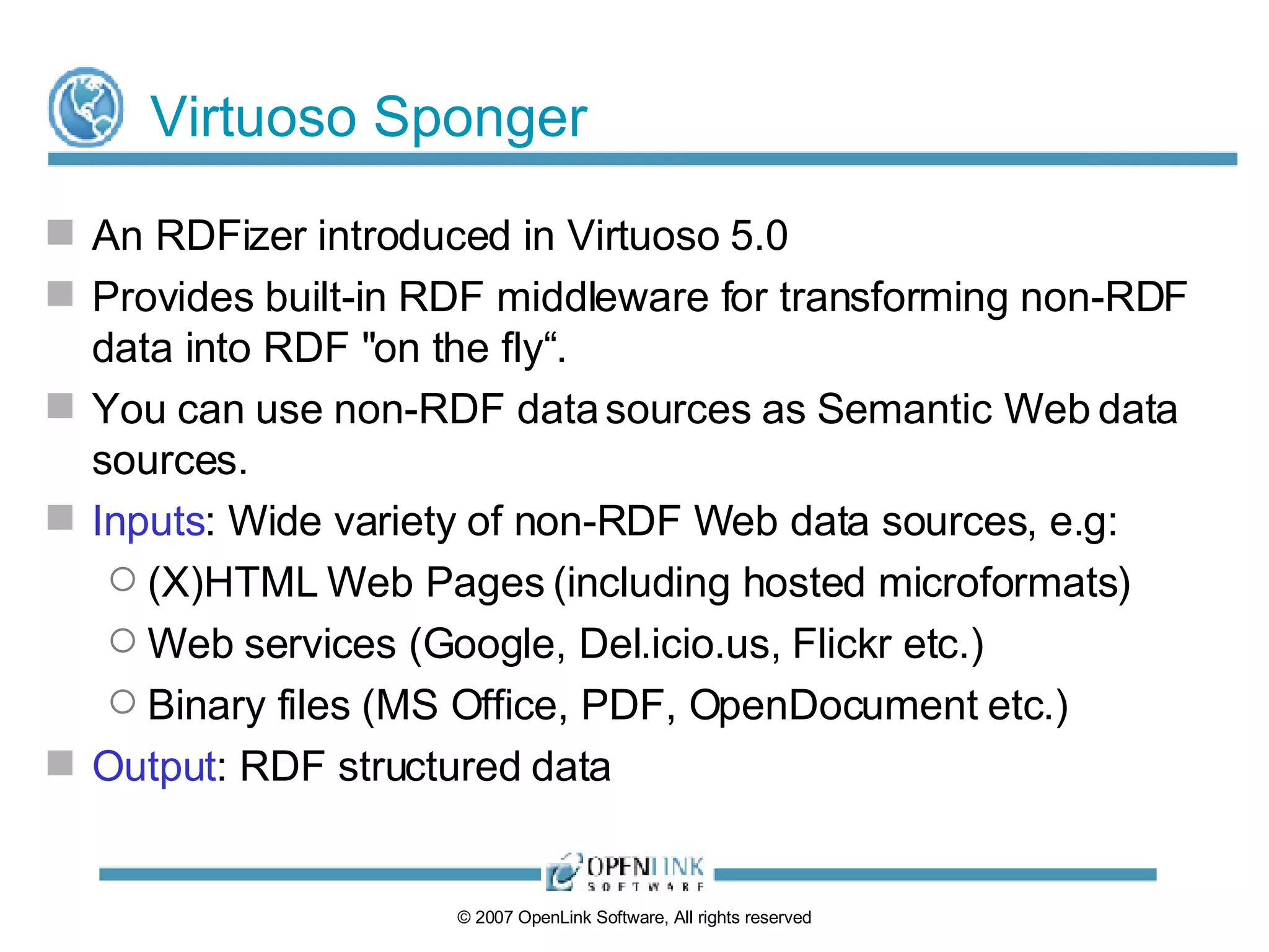 Virtuoso Sponger An RDFizer introduced in Virtuoso 5.0 Provides built-in RDF middleware for transforming non-RDF data into RDF "on the fly“. You can use non-RDF data sources as Semantic Web data sources. Inputs : Wide variety of non-RDF Web data sources, e.g: (X)HTML Web Pages (including hosted microformats) Web services (Google, Del.icio.us, Flickr etc.) Binary files (MS Office, PDF, OpenDocument etc.) Output : RDF structured data 