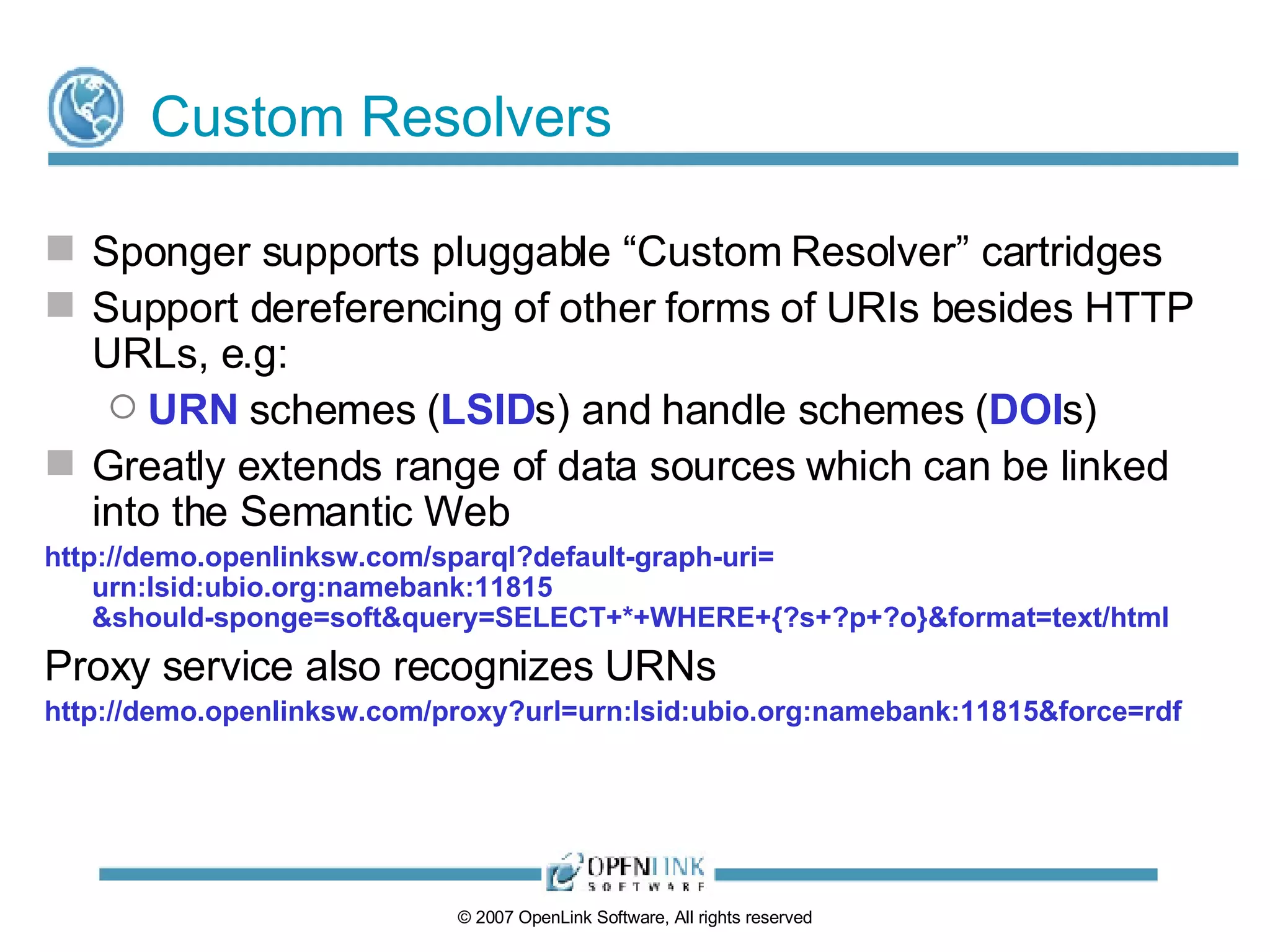 Custom Resolvers Sponger supports pluggable “Custom Resolver” cartridges Support dereferencing of other forms of URIs besides HTTP URLs, e.g: URN  schemes ( LSID s) and handle schemes ( DOI s) Greatly extends range of data sources which can be linked into the Semantic Web http://demo.openlinksw.com/sparql?default-graph-uri= urn:lsid:ubio.org:namebank:11815 &should-sponge=soft&query=SELECT+*+WHERE+{?s+?p+?o}&format=text/html Proxy service also recognizes URNs http://demo.openlinksw.com/proxy?url=urn:lsid:ubio.org:namebank:11815&force=rdf 