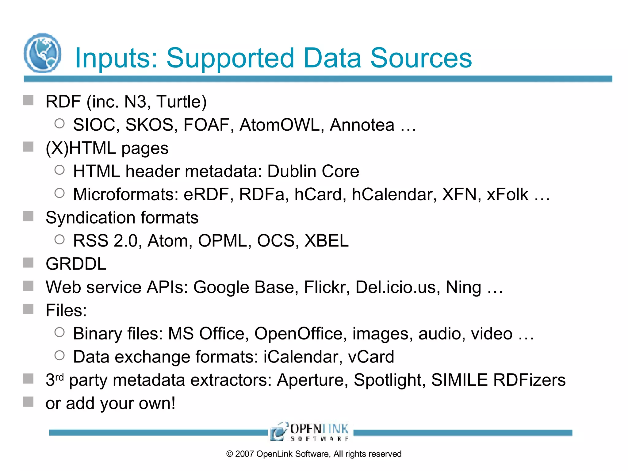 Inputs: Supported Data Sources RDF (inc. N3, Turtle) SIOC, SKOS, FOAF, AtomOWL, Annotea … (X)HTML pages HTML header metadata: Dublin Core Microformats: eRDF, RDFa, hCard, hCalendar, XFN, xFolk … Syndication formats RSS 2.0, Atom, OPML, OCS, XBEL GRDDL Web service APIs: Google Base, Flickr, Del.icio.us, Ning … Files:  Binary files: MS Office, OpenOffice, images, audio, video … Data exchange formats: iCalendar, vCard 3 rd  party metadata extractors: Aperture, Spotlight, SIMILE RDFizers or add your own! 
