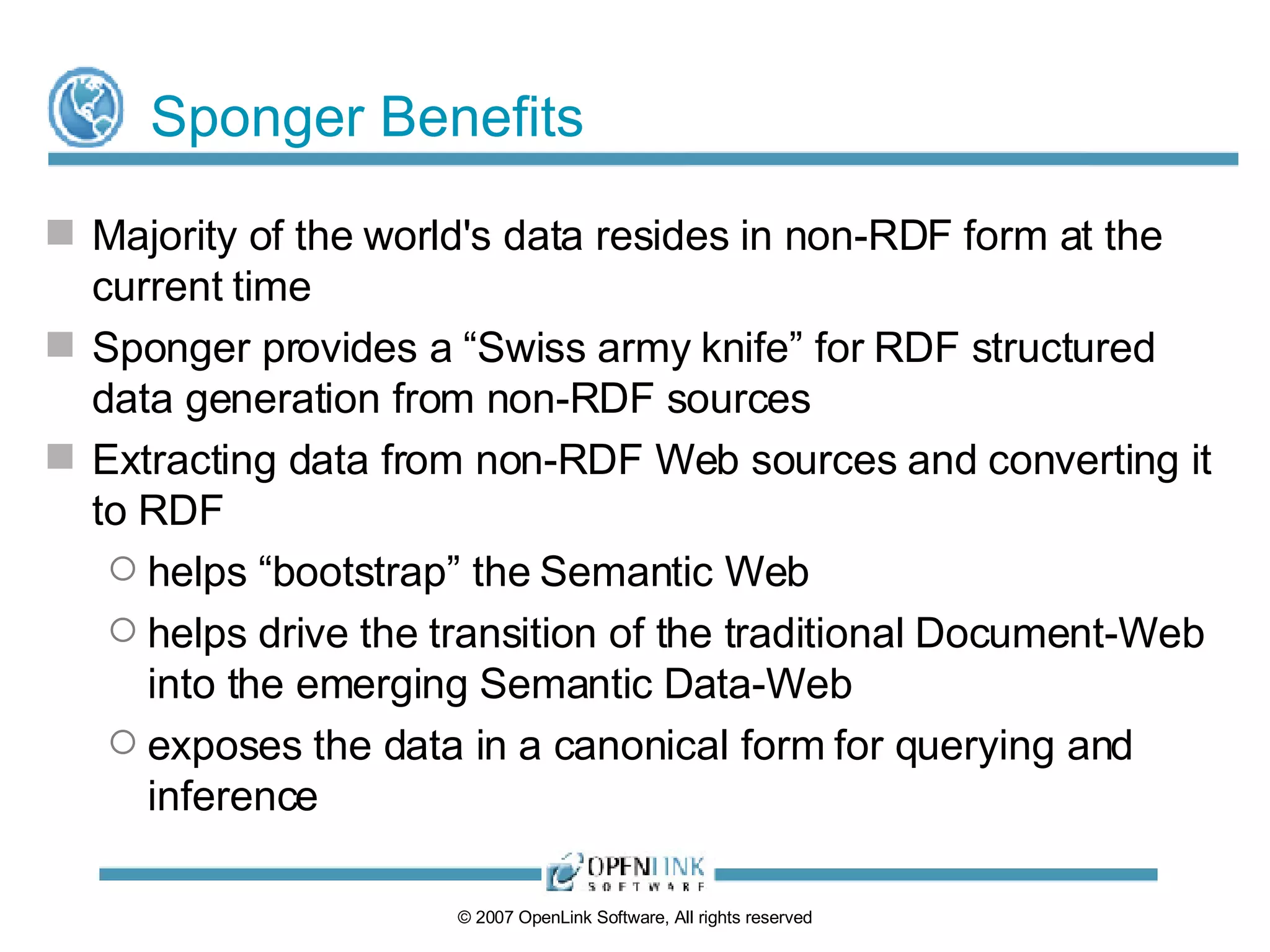 Sponger Benefits Majority of the world's data resides in non-RDF form at the current time Sponger provides a “Swiss army knife” for RDF structured data generation from non-RDF sources Extracting data from non-RDF Web sources and converting it to RDF helps “bootstrap” the Semantic Web helps drive the transition of the traditional Document-Web into the emerging Semantic Data-Web exposes the data in a canonical form for querying and inference 