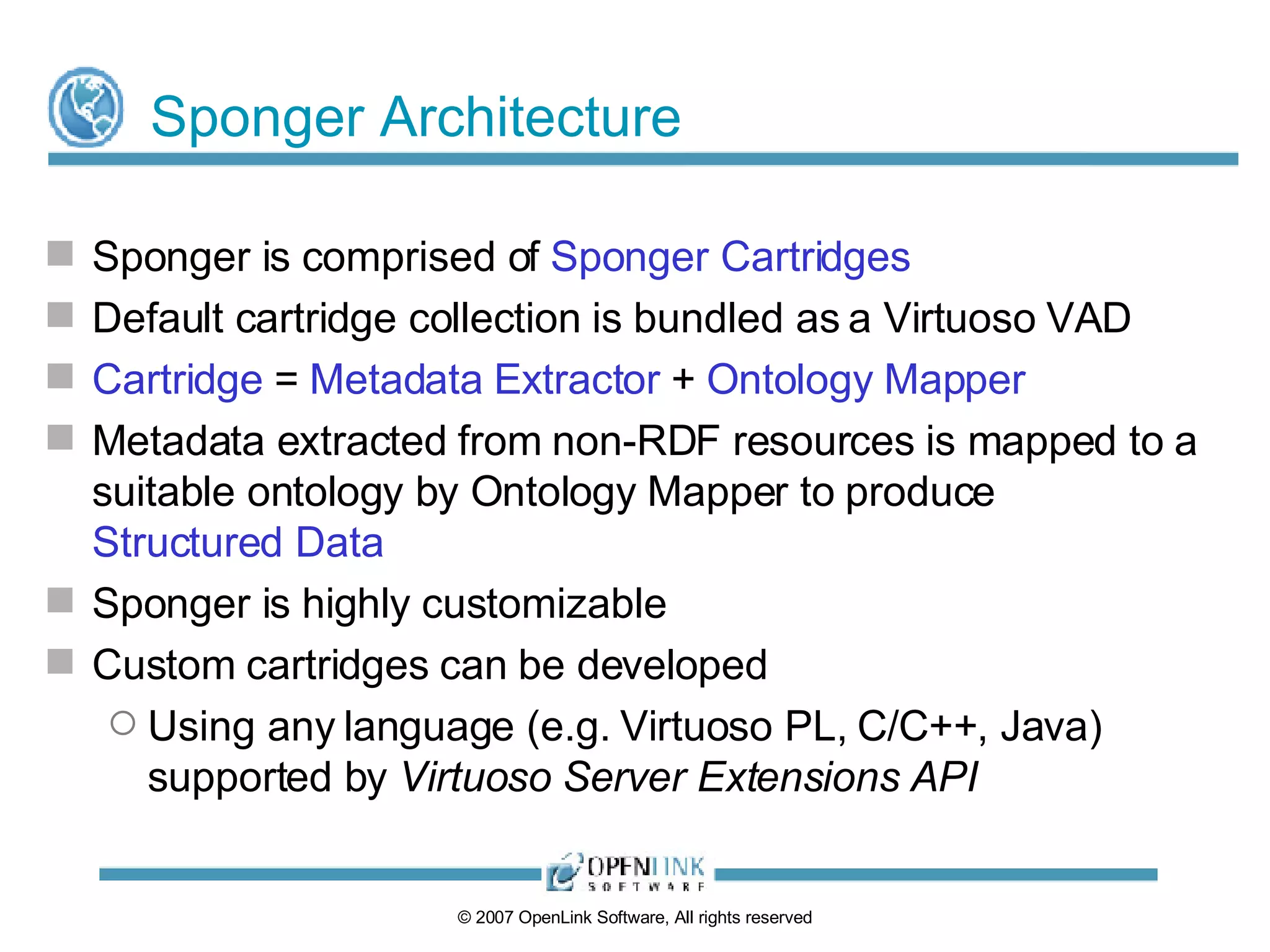 Sponger Architecture Sponger is comprised of  Sponger Cartridges Default cartridge collection is bundled as a Virtuoso VAD Cartridge  =  Metadata Extractor  +  Ontology Mapper Metadata extracted from non-RDF resources is mapped to a suitable ontology by Ontology Mapper to produce  Structured Data Sponger is highly customizable Custom cartridges can be developed Using any language (e.g. Virtuoso PL, C/C++, Java) supported by  Virtuoso Server Extensions API 