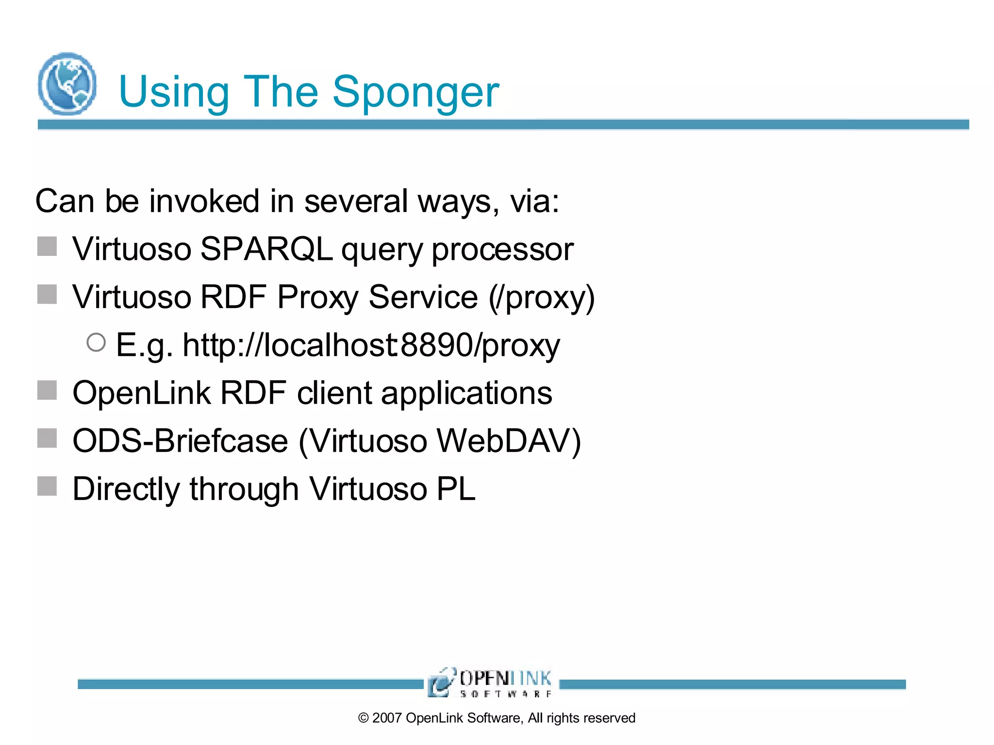 Using The Sponger Can be invoked in several ways, via: Virtuoso SPARQL query processor Virtuoso RDF Proxy Service (/proxy) E.g. http://localhost:8890/proxy OpenLink RDF client applications ODS-Briefcase (Virtuoso WebDAV) Directly through Virtuoso PL 