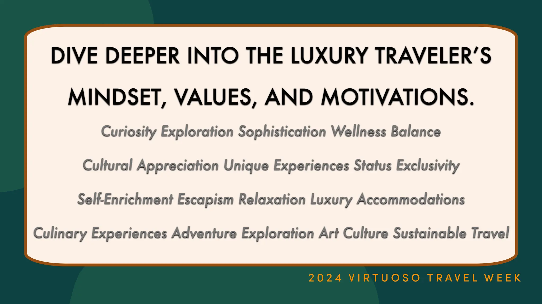 DIVE DEEPER INTO THE LUXURY TRAVELER
’
S
MINDSET, VALUES, AND MOTIVATIONS.
Curiosity Exploration Sophistication Wellness Balance
Cultural Appreciation Unique Experiences Status Exclusivity
Self-Enrichment Escapism Relaxation Luxury Accommodations
Culinary Experiences Adventure Exploration Art Culture Sustainable Travel
 