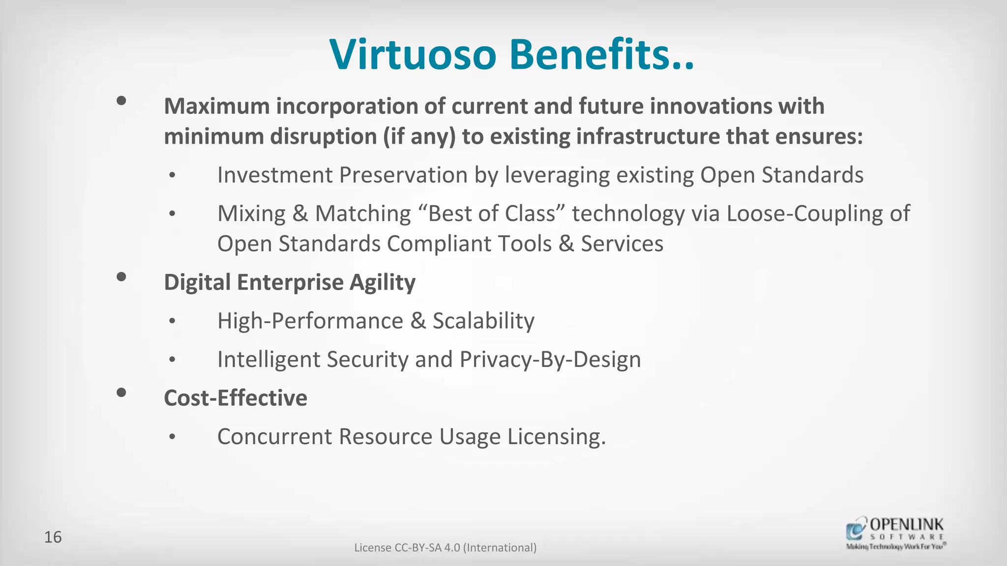 Virtuoso Benefits..
• Maximum incorporation of current and future innovations with
minimum disruption (if any) to existing infrastructure that ensures:
• Investment Preservation by leveraging existing Open Standards
• Mixing & Matching “Best of Class” technology via Loose-Coupling of
Open Standards Compliant Tools & Services
• Digital Enterprise Agility
• High-Performance & Scalability
• Intelligent Security and Privacy-By-Design
• Cost-Effective
• Concurrent Resource Usage Licensing.
License CC-BY-SA 4.0 (International)
16
 