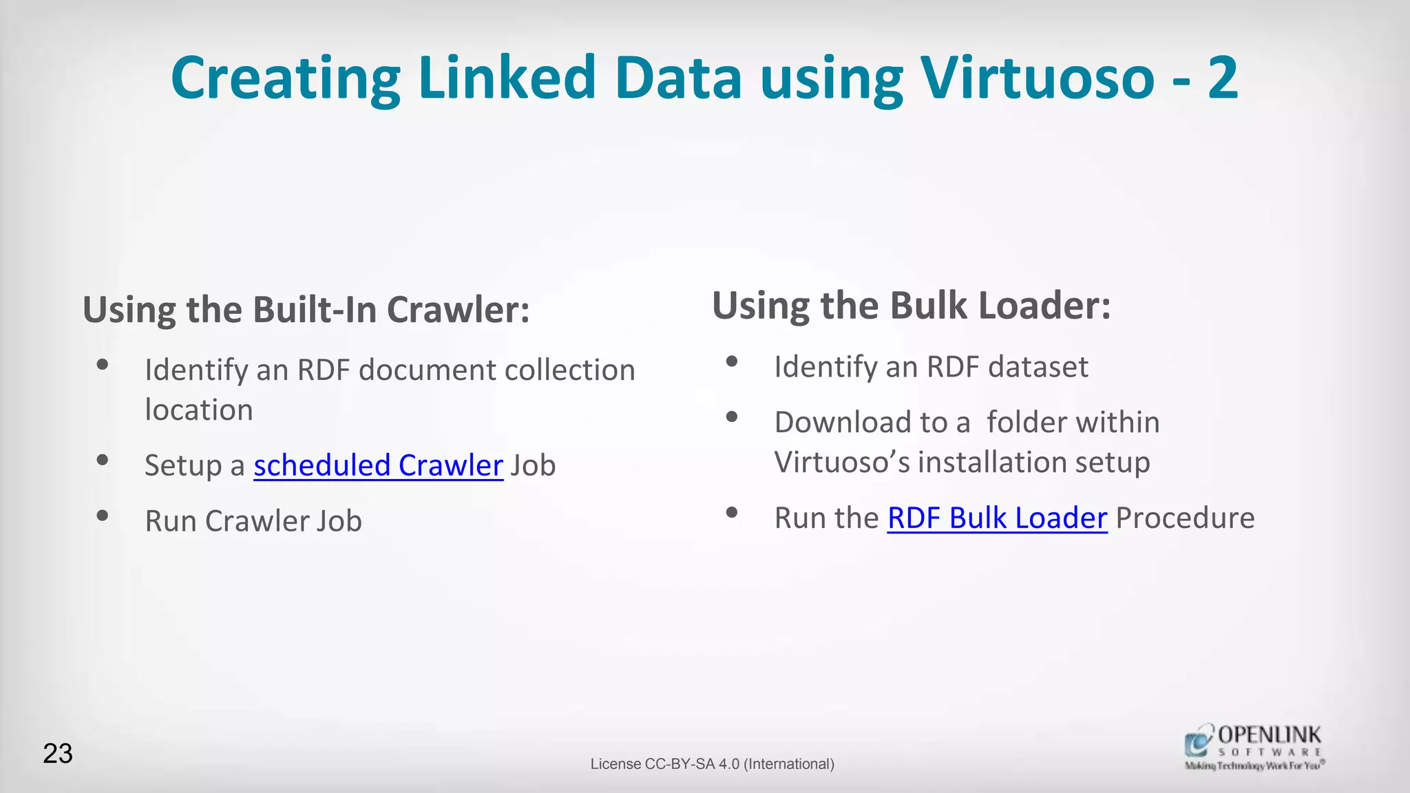 Creating Linked Data using Virtuoso - 2
Using the Built-In Crawler:
• Identify an RDF document collection
location
• Setup a scheduled Crawler Job
• Run Crawler Job
23 License CC-BY-SA 4.0 (International)
Using the Bulk Loader:
• Identify an RDF dataset
• Download to a folder within
Virtuoso’s installation setup
• Run the RDF Bulk Loader Procedure
 
