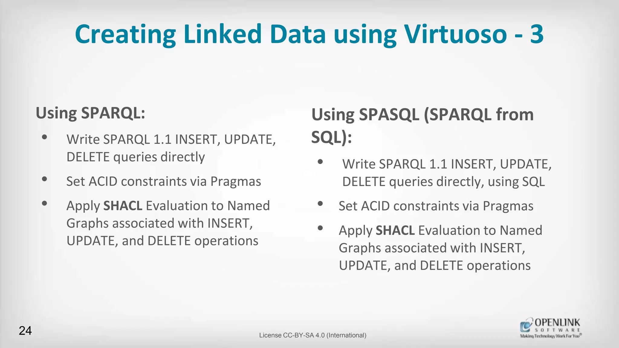 Creating Linked Data using Virtuoso - 3
Using SPARQL:
• Write SPARQL 1.1 INSERT, UPDATE,
DELETE queries directly
• Set ACID constraints via Pragmas
• Apply SHACL Evaluation to Named
Graphs associated with INSERT,
UPDATE, and DELETE operations
24 License CC-BY-SA 4.0 (International)
Using SPASQL (SPARQL from
SQL):
• Write SPARQL 1.1 INSERT, UPDATE,
DELETE queries directly, using SQL
• Set ACID constraints via Pragmas
• Apply SHACL Evaluation to Named
Graphs associated with INSERT,
UPDATE, and DELETE operations
 