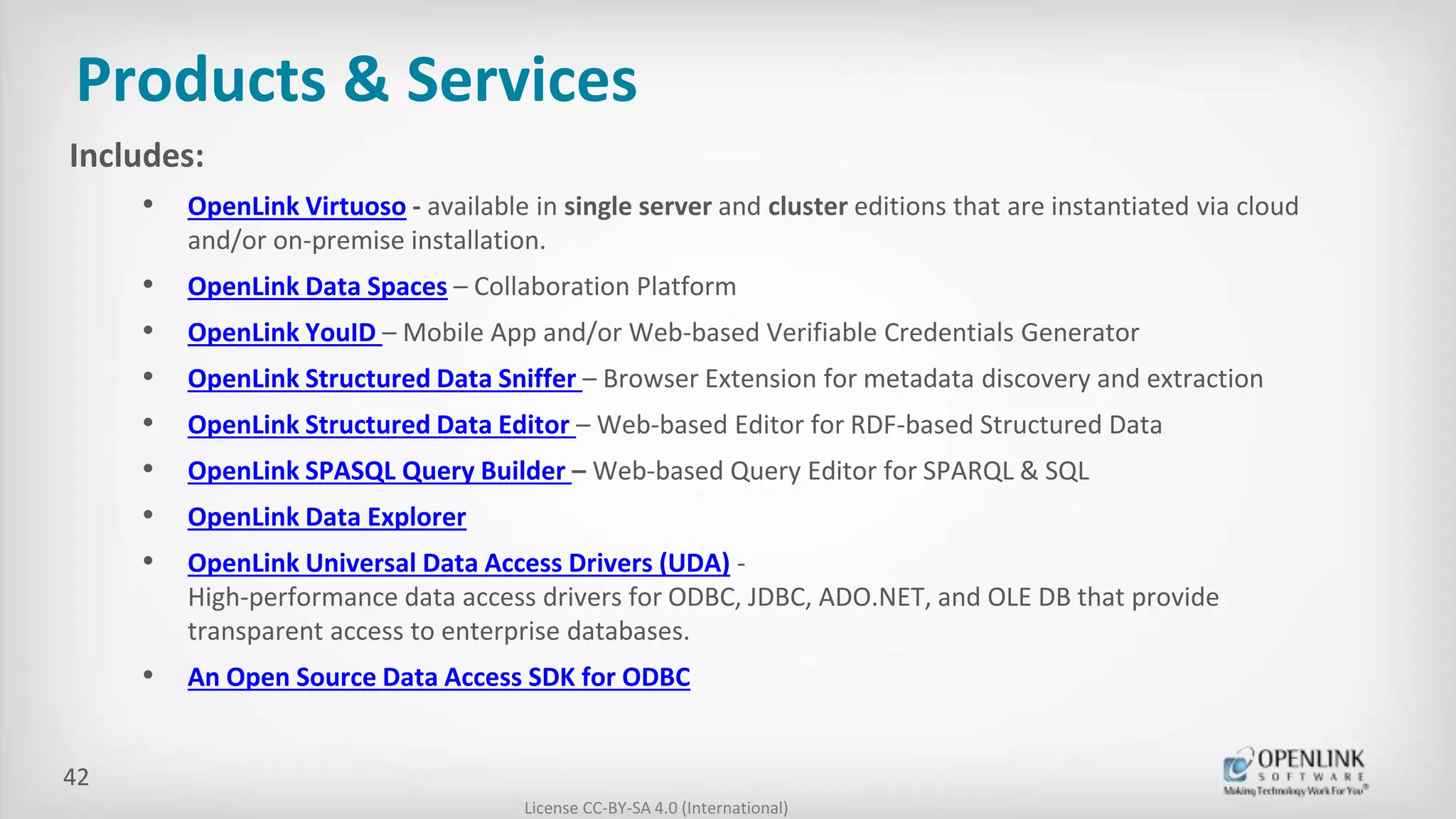Products & Services
Includes:
• OpenLink Virtuoso - available in single server and cluster editions that are instantiated via cloud
and/or on-premise installation.
• OpenLink Data Spaces – Collaboration Platform
• OpenLink YouID – Mobile App and/or Web-based Verifiable Credentials Generator
• OpenLink Structured Data Sniffer – Browser Extension for metadata discovery and extraction
• OpenLink Structured Data Editor – Web-based Editor for RDF-based Structured Data
• OpenLink SPASQL Query Builder – Web-based Query Editor for SPARQL & SQL
• OpenLink Data Explorer
• OpenLink Universal Data Access Drivers (UDA) -
High-performance data access drivers for ODBC, JDBC, ADO.NET, and OLE DB that provide
transparent access to enterprise databases.
• An Open Source Data Access SDK for ODBC
License CC-BY-SA 4.0 (International)
42
 