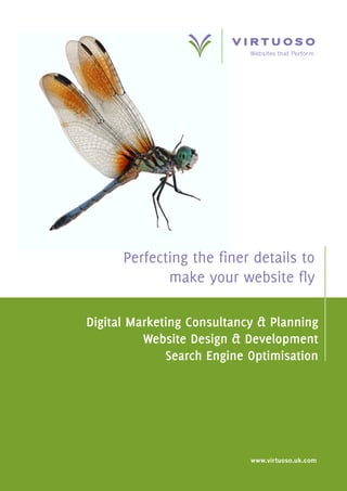 Websites that Perform




      Perfecting the finer details to
             make your website fly

Digital Marketing Consultancy & Planning
          Website Design & Development
              Search Engine Optimisation




                            www.virtuoso.uk.com
 