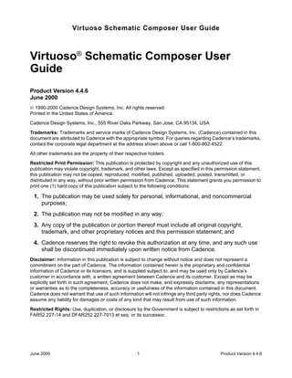 Virtuoso Schematic Composer User Guide



Virtuoso® Schematic Composer User
Guide
Product Version 4.4.6
June 2000
© 1990-2000 Cadence Design Systems, Inc. All rights reserved.
Printed in the United States of America.

Cadence Design Systems, Inc., 555 River Oaks Parkway, San Jose, CA 95134, USA

Trademarks: Trademarks and service marks of Cadence Design Systems, Inc. (Cadence) contained in this
document are attributed to Cadence with the appropriate symbol. For queries regarding Cadence’s trademarks,
contact the corporate legal department at the address shown above or call 1-800-862-4522.

All other trademarks are the property of their respective holders.

Restricted Print Permission: This publication is protected by copyright and any unauthorized use of this
publication may violate copyright, trademark, and other laws. Except as specified in this permission statement,
this publication may not be copied, reproduced, modified, published, uploaded, posted, transmitted, or
distributed in any way, without prior written permission from Cadence. This statement grants you permission to
print one (1) hard copy of this publication subject to the following conditions:

 1. The publication may be used solely for personal, informational, and noncommercial
    purposes;
 2. The publication may not be modiﬁed in any way;
 3. Any copy of the publication or portion thereof must include all original copyright,
    trademark, and other proprietary notices and this permission statement; and
 4. Cadence reserves the right to revoke this authorization at any time, and any such use
    shall be discontinued immediately upon written notice from Cadence.
Disclaimer: Information in this publication is subject to change without notice and does not represent a
commitment on the part of Cadence. The information contained herein is the proprietary and confidential
information of Cadence or its licensors, and is supplied subject to, and may be used only by Cadence’s
customer in accordance with, a written agreement between Cadence and its customer. Except as may be
explicitly set forth in such agreement, Cadence does not make, and expressly disclaims, any representations
or warranties as to the completeness, accuracy or usefulness of the information contained in this document.
Cadence does not warrant that use of such information will not infringe any third party rights, nor does Cadence
assume any liability for damages or costs of any kind that may result from use of such information.

Restricted Rights: Use, duplication, or disclosure by the Government is subject to restrictions as set forth in
FAR52.227-14 and DFAR252.227-7013 et seq. or its successor.




June 2000                                           1                                       Product Version 4.4.6
 