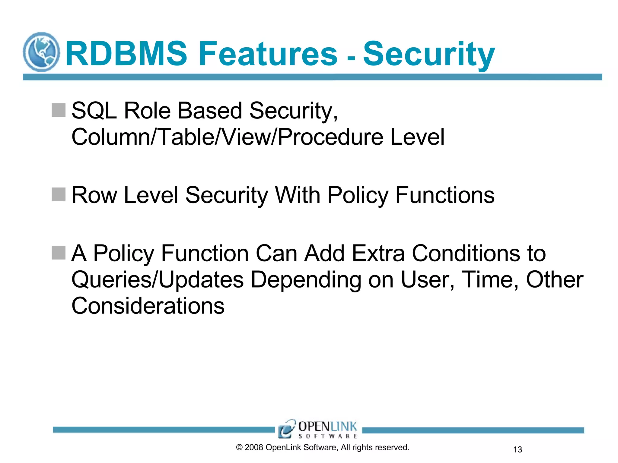 RDBMS Features  -  Security SQL Role Based Security, Column/Table/View/Procedure Level Row Level Security With Policy Functions A Policy Function Can Add Extra Conditions to Queries/Updates Depending on User, Time, Other Considerations © 2008 OpenLink Software, All rights reserved.  