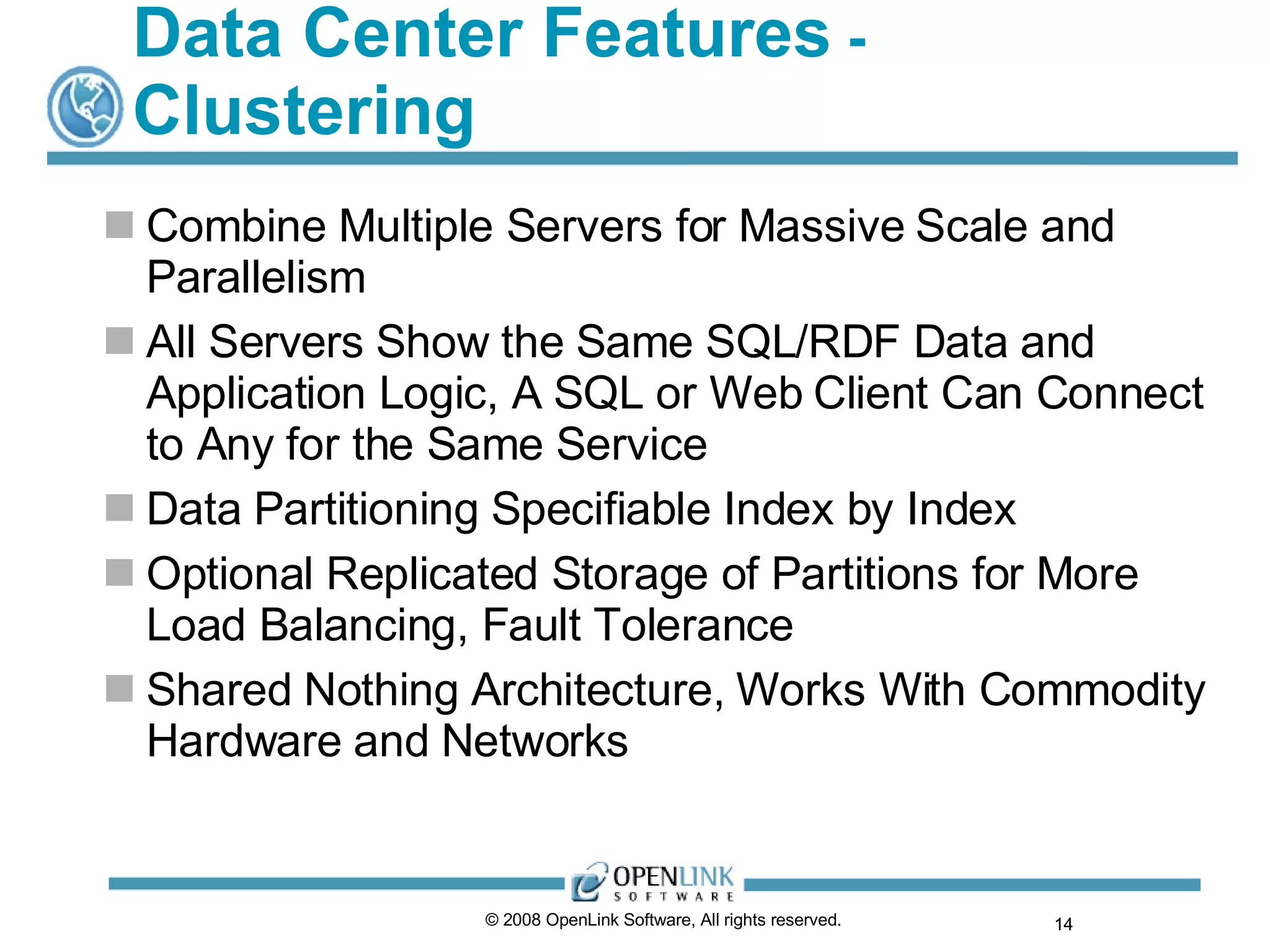 Data Center Features  -  Clustering Combine Multiple Servers for Massive Scale and Parallelism All Servers Show the Same SQL/RDF Data and Application Logic, A SQL or Web Client Can Connect to Any for the Same Service Data Partitioning Specifiable Index by Index Optional Replicated Storage of Partitions for More Load Balancing, Fault Tolerance Shared Nothing Architecture, Works With Commodity Hardware and Networks © 2008 OpenLink Software, All rights reserved.  