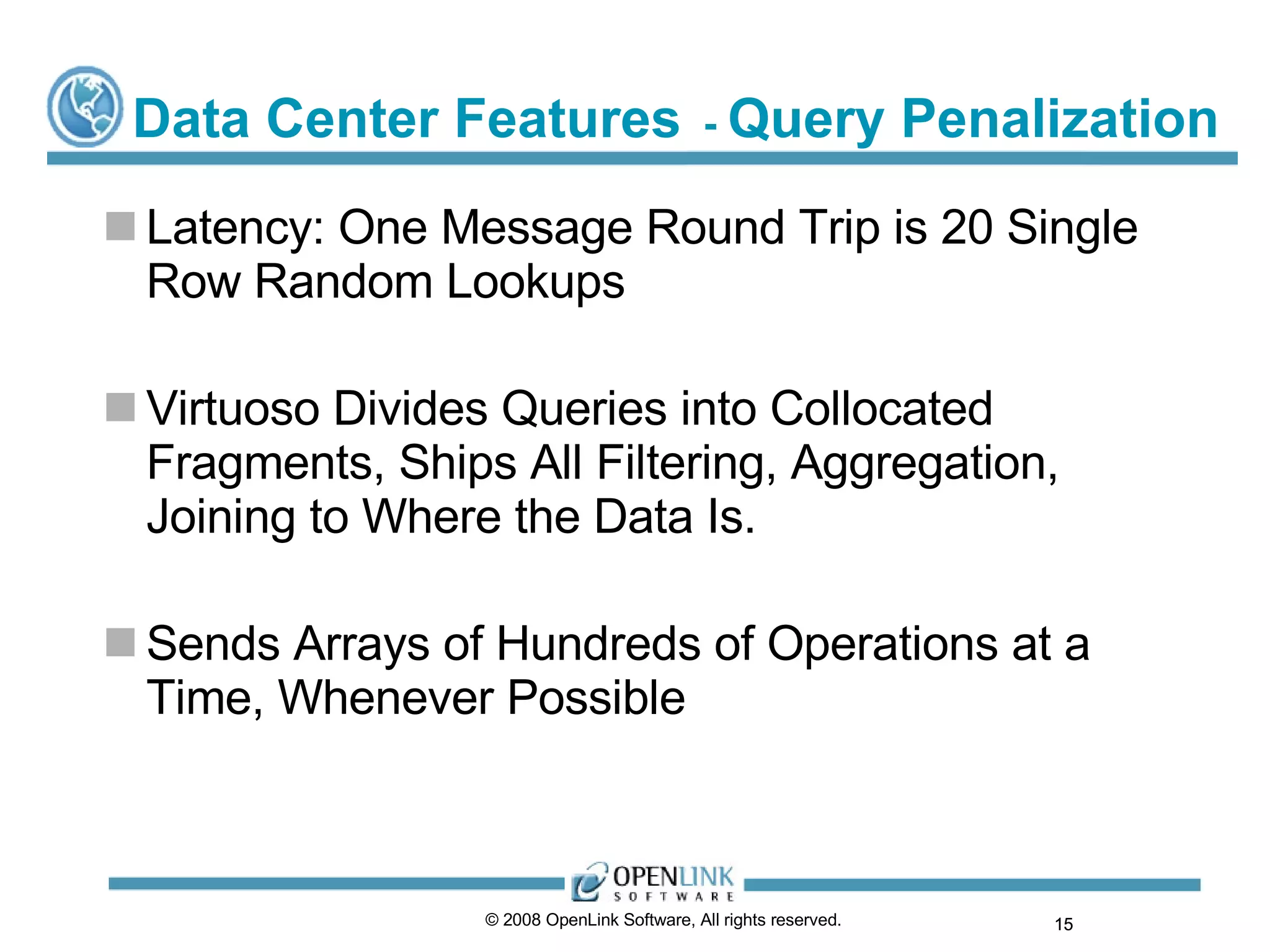 Data Center Features   -  Query Penalization Latency: One Message Round Trip is 20 Single Row Random Lookups Virtuoso Divides Queries into Collocated Fragments, Ships All Filtering, Aggregation, Joining to Where the Data Is. Sends Arrays of Hundreds of Operations at a Time, Whenever Possible © 2008 OpenLink Software, All rights reserved.  