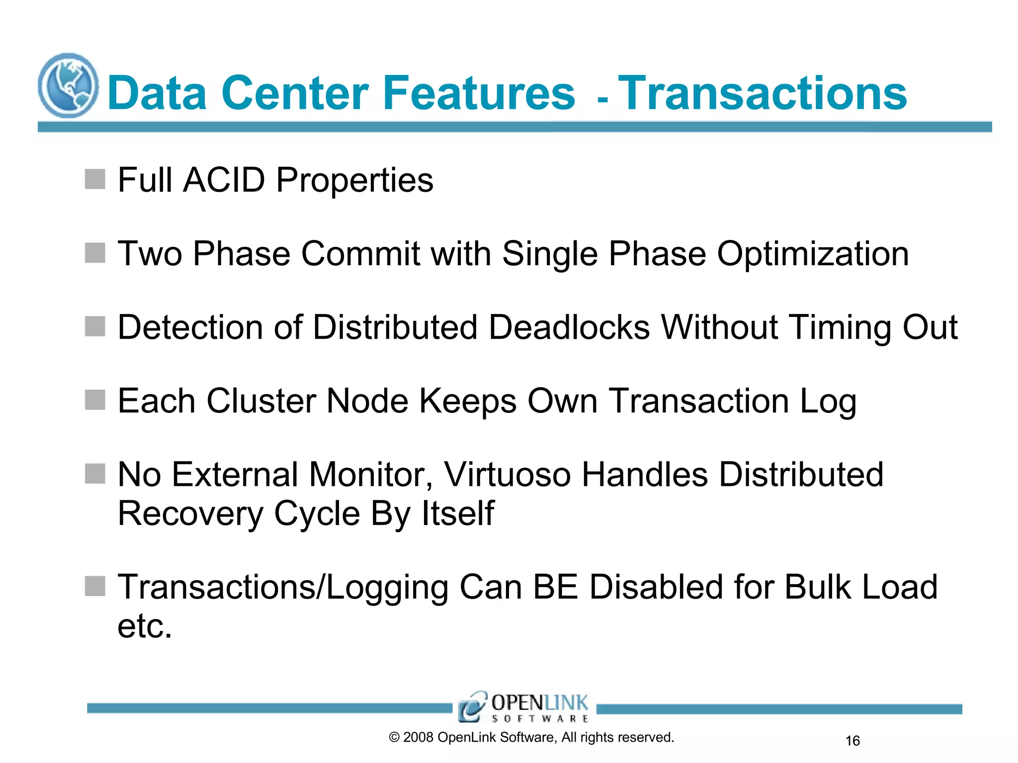 Data Center Features   -  Transactions Full ACID Properties Two Phase Commit with Single Phase Optimization Detection of Distributed Deadlocks Without Timing Out Each Cluster Node Keeps Own Transaction Log No External Monitor, Virtuoso Handles Distributed Recovery Cycle By Itself Transactions/Logging Can BE Disabled for Bulk Load etc. © 2008 OpenLink Software, All rights reserved.  