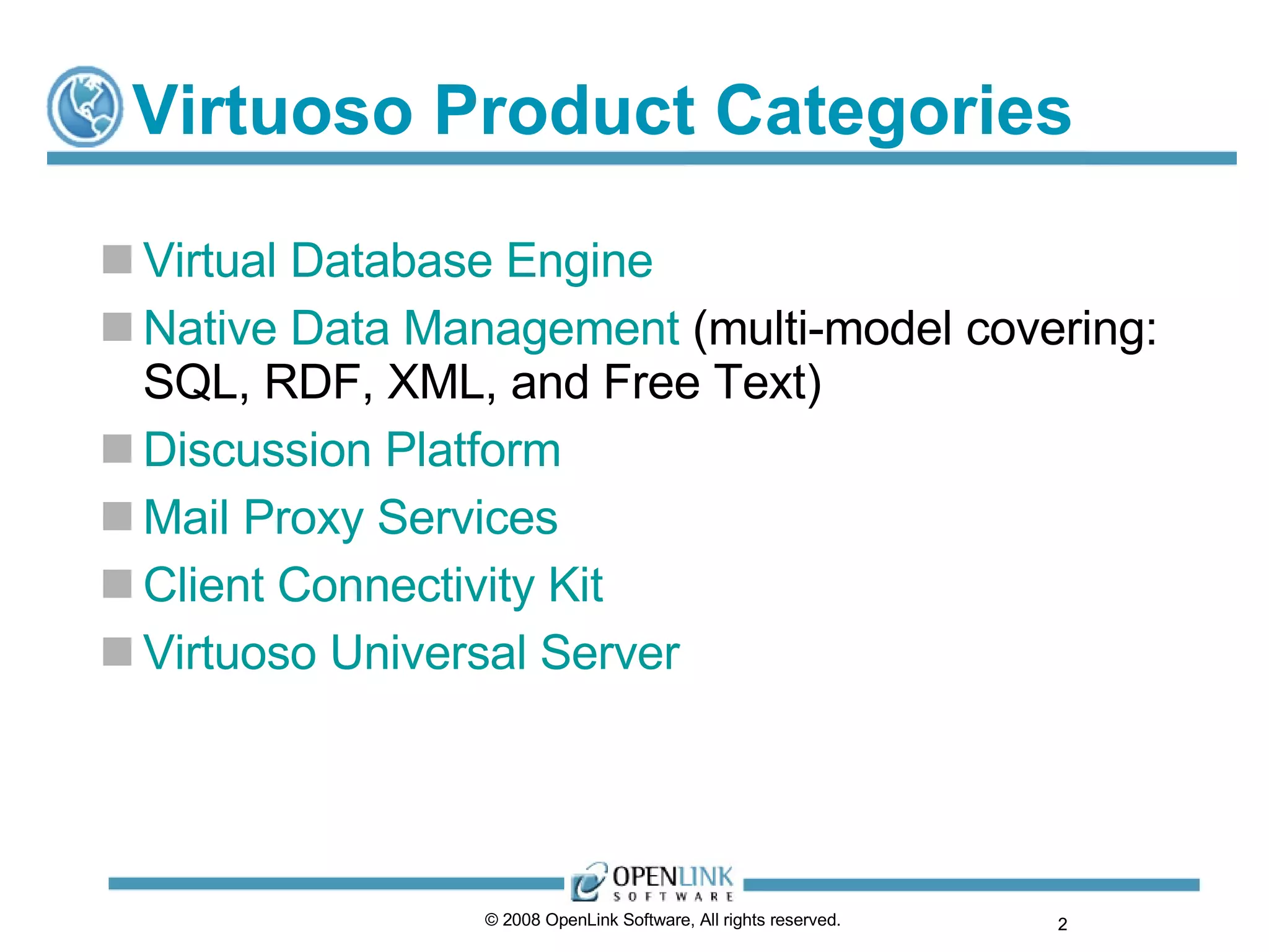 Virtuoso Product Categories Virtual Database Engine Native Data Management  (multi-model covering: SQL, RDF, XML, and Free Text) Discussion Platform Mail Proxy Services Client Connectivity Kit  Virtuoso Universal Server © 2008 OpenLink Software, All rights reserved.  