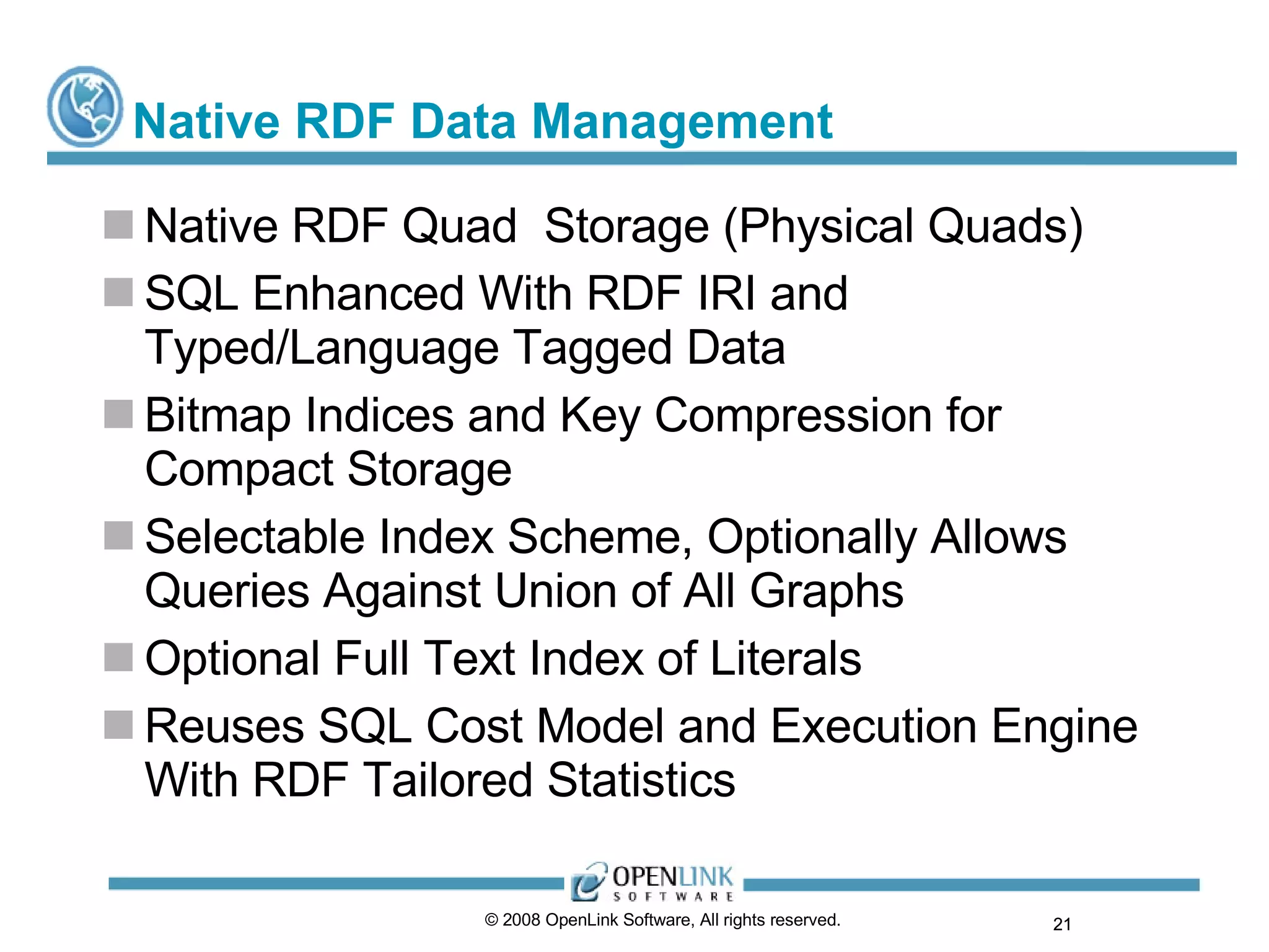Native RDF Data Management Native RDF Quad  Storage (Physical Quads) SQL Enhanced With RDF IRI and Typed/Language Tagged Data Bitmap Indices and Key Compression for Compact Storage Selectable Index Scheme, Optionally Allows Queries Against Union of All Graphs Optional Full Text Index of Literals Reuses SQL Cost Model and Execution Engine With RDF Tailored Statistics © 2008 OpenLink Software, All rights reserved.  