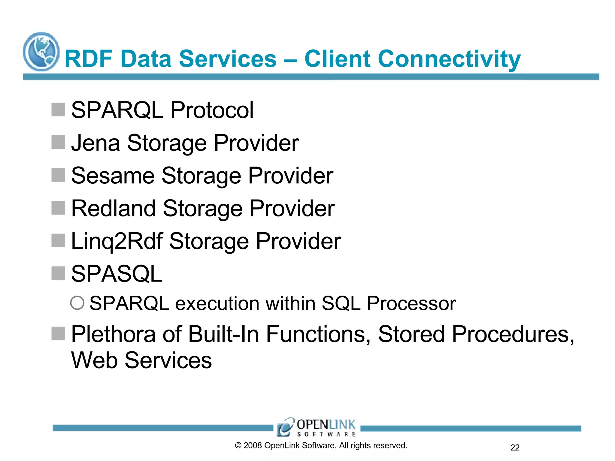 RDF Data Services – Client Connectivity SPARQL Protocol Jena Storage Provider Sesame Storage Provider Redland Storage Provider Linq2Rdf Storage Provider SPASQL SPARQL execution within SQL Processor Plethora of Built-In Functions, Stored Procedures, Web Services  © 2008 OpenLink Software, All rights reserved.  