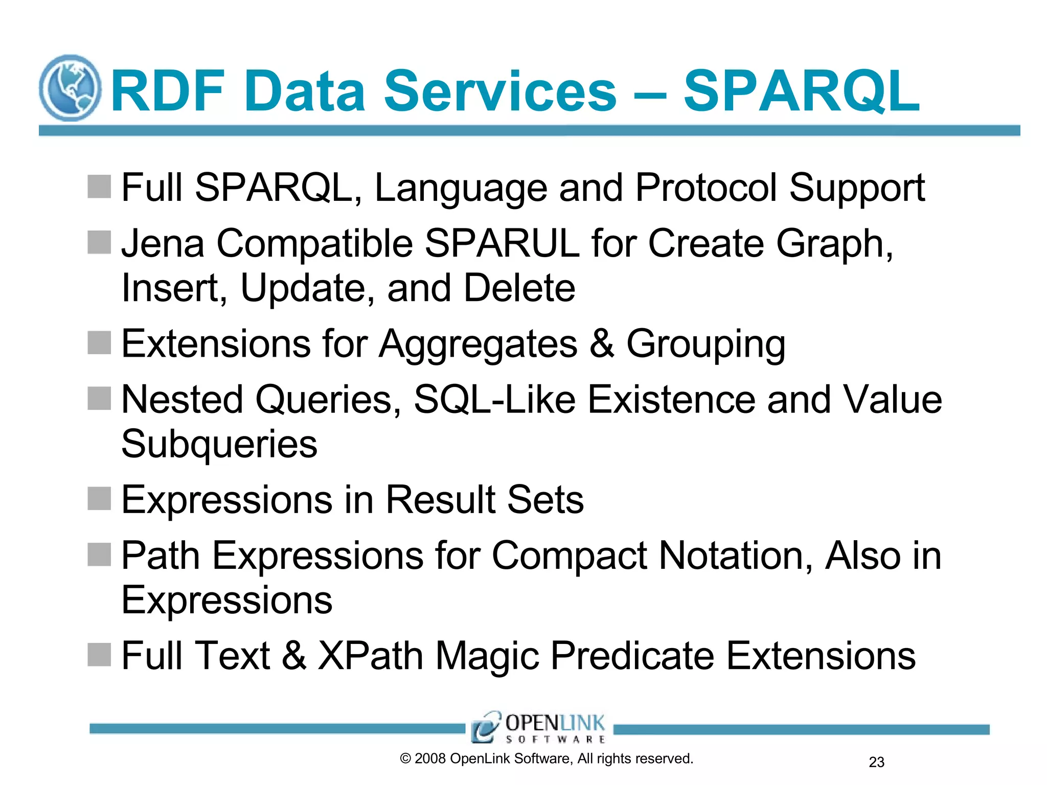 RDF Data Services – SPARQL  Full SPARQL, Language and Protocol Support Jena Compatible SPARUL for Create Graph, Insert, Update, and Delete Extensions for Aggregates & Grouping Nested Queries, SQL-Like Existence and Value Subqueries Expressions in Result Sets Path Expressions for Compact Notation, Also in Expressions Full Text & XPath Magic Predicate Extensions © 2008 OpenLink Software, All rights reserved.  