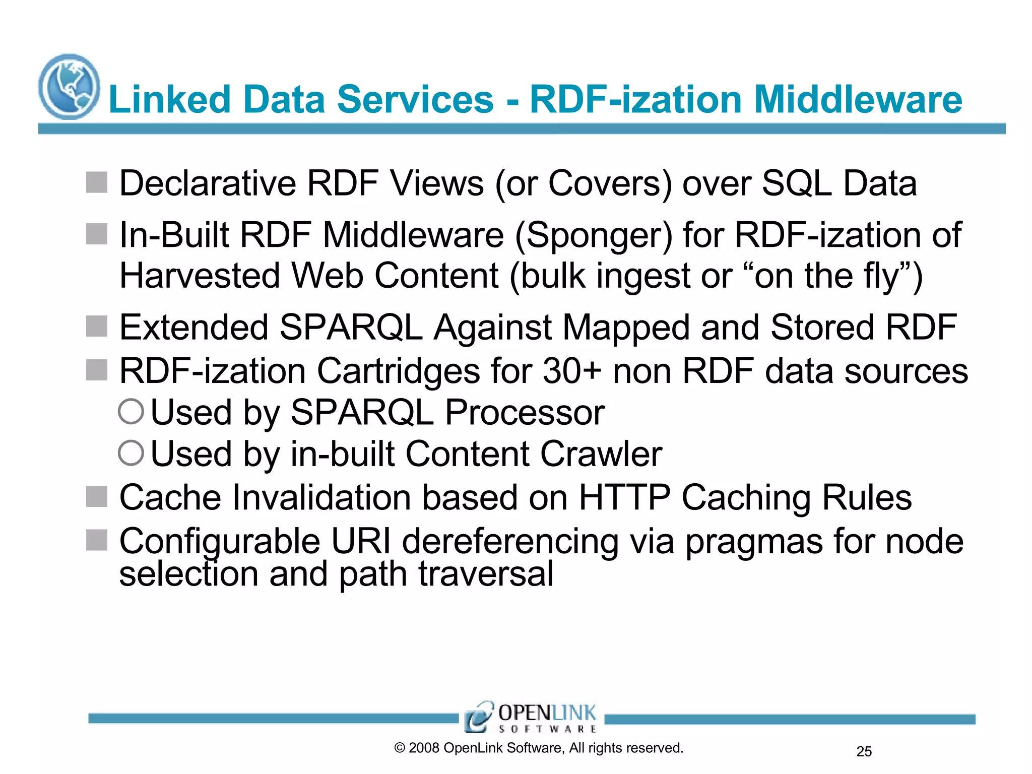 Linked Data Services - RDF-ization Middleware Declarative RDF Views (or Covers) over SQL Data In-Built RDF Middleware (Sponger) for RDF-ization of Harvested Web Content (bulk ingest or “on the fly”) Extended SPARQL Against Mapped and Stored RDF RDF-ization Cartridges for 30+ non RDF data sources Used by SPARQL Processor Used by in-built Content Crawler Cache Invalidation based on HTTP Caching Rules Configurable URI dereferencing via pragmas for node selection and path traversal © 2008 OpenLink Software, All rights reserved.  
