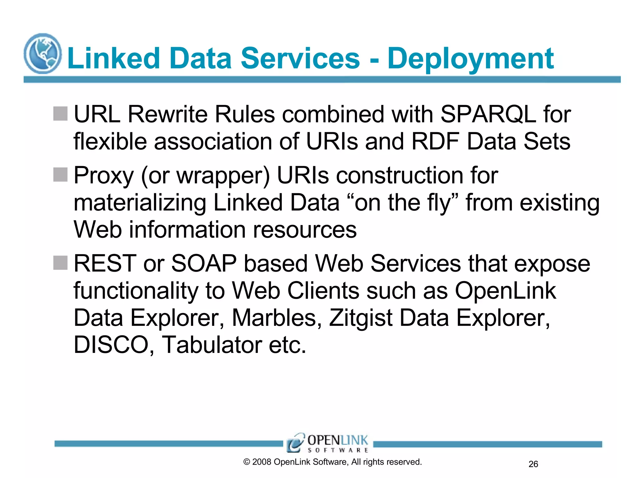 Linked Data Services - Deployment URL Rewrite Rules combined with SPARQL for flexible association of URIs and RDF Data Sets Proxy (or wrapper) URIs construction for materializing Linked Data “on the fly” from existing Web information resources REST or SOAP based Web Services that expose functionality to Web Clients such as OpenLink Data Explorer, Marbles, Zitgist Data Explorer, DISCO, Tabulator etc. © 2008 OpenLink Software, All rights reserved.  