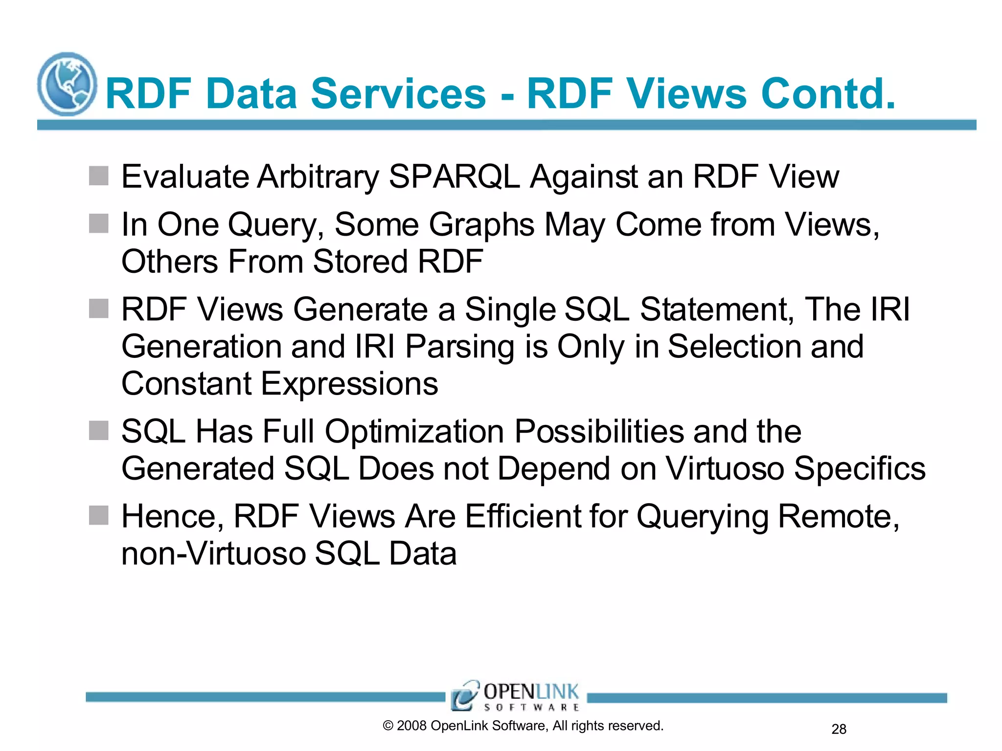 RDF Data Services - RDF Views Contd. Evaluate Arbitrary SPARQL Against an RDF View In One Query, Some Graphs May Come from Views, Others From Stored RDF RDF Views Generate a Single SQL Statement, The IRI Generation and IRI Parsing is Only in Selection and Constant Expressions SQL Has Full Optimization Possibilities and the Generated SQL Does not Depend on Virtuoso Specifics Hence, RDF Views Are Efficient for Querying Remote, non-Virtuoso SQL Data © 2008 OpenLink Software, All rights reserved.  