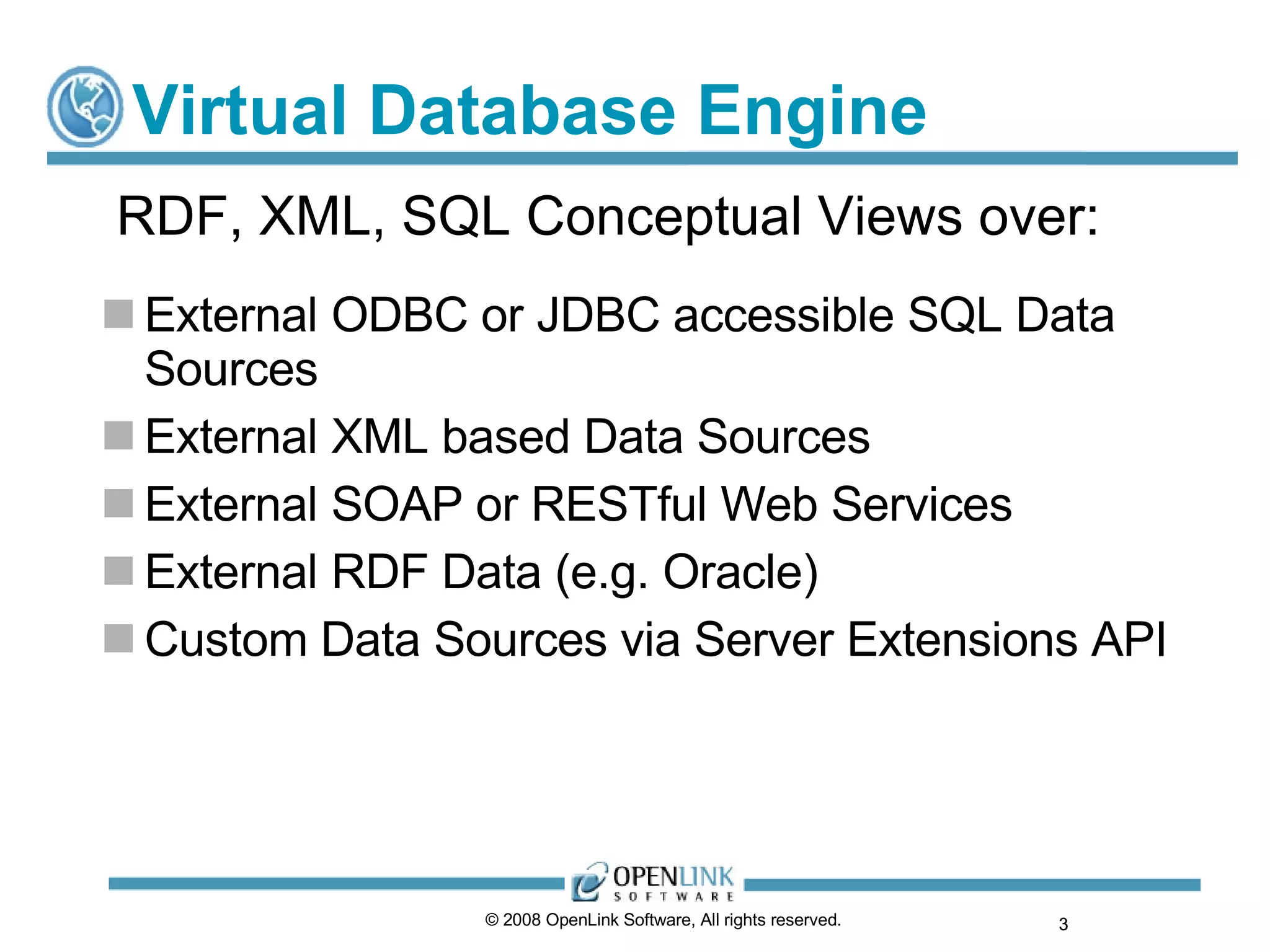 Virtual Database Engine External ODBC or JDBC accessible SQL Data Sources External XML based Data Sources External SOAP or RESTful Web Services External RDF Data (e.g. Oracle) Custom Data Sources via Server Extensions API © 2008 OpenLink Software, All rights reserved.  RDF, XML, SQL Conceptual Views over: 