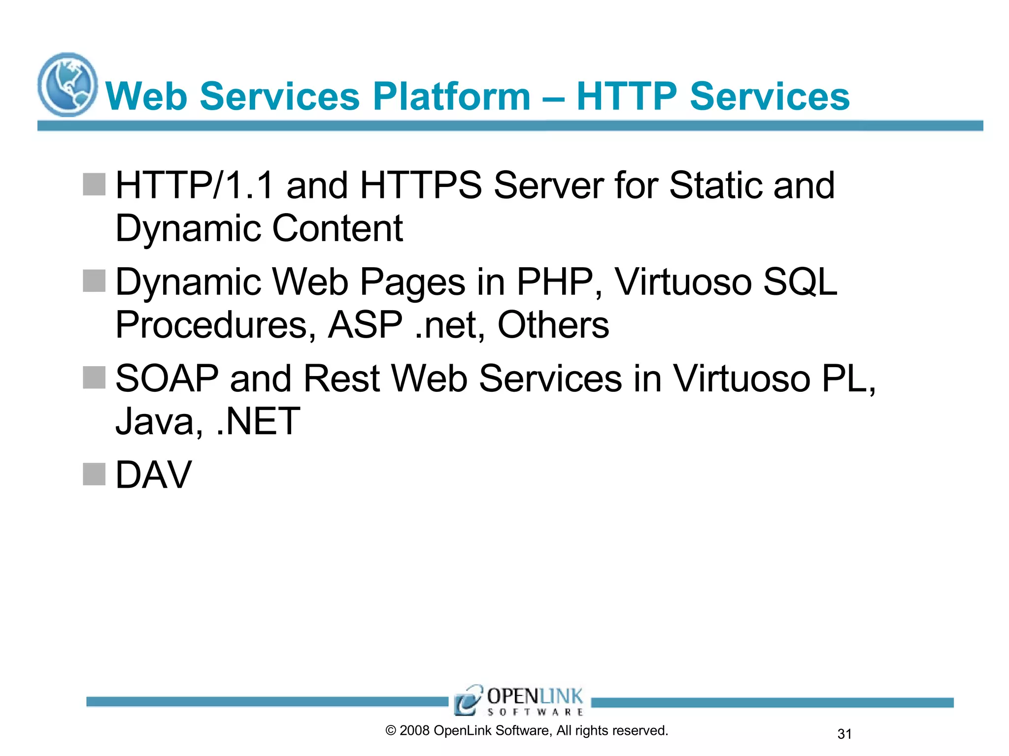 Web Services Platform – HTTP Services HTTP/1.1 and HTTPS Server for Static and Dynamic Content Dynamic Web Pages in PHP, Virtuoso SQL Procedures, ASP .net, Others SOAP and Rest Web Services in Virtuoso PL, Java, .NET DAV © 2008 OpenLink Software, All rights reserved.  