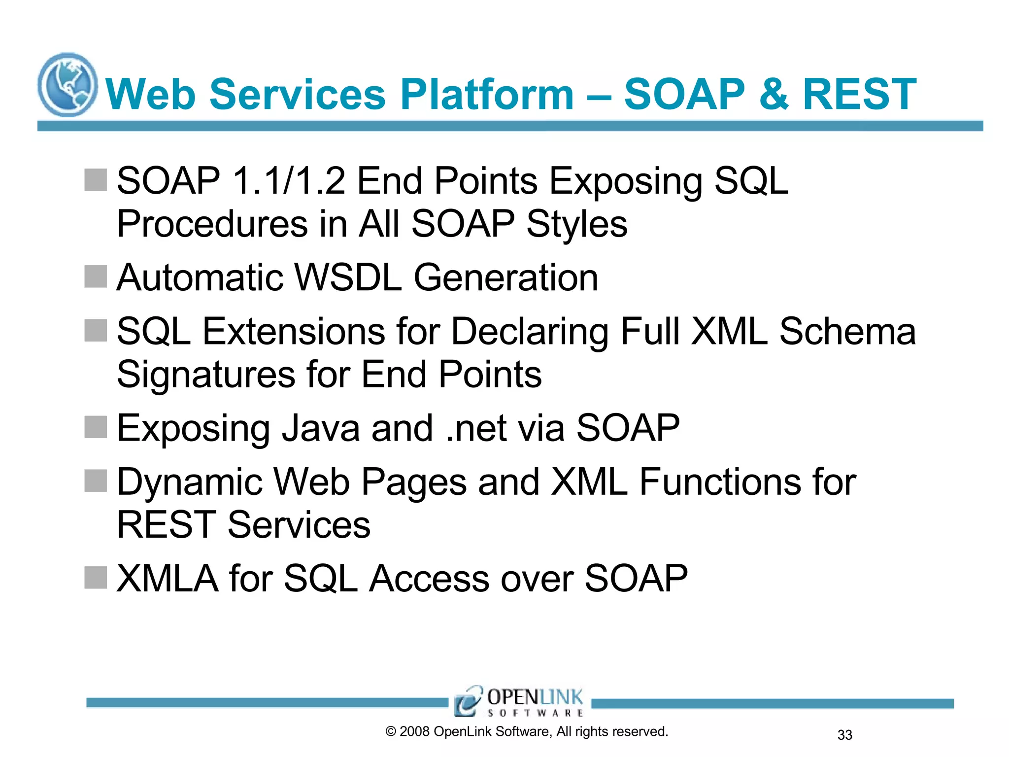Web Services Platform – SOAP & REST SOAP 1.1/1.2 End Points Exposing SQL Procedures in All SOAP Styles Automatic WSDL Generation SQL Extensions for Declaring Full XML Schema Signatures for End Points Exposing Java and .net via SOAP Dynamic Web Pages and XML Functions for REST Services XMLA for SQL Access over SOAP © 2008 OpenLink Software, All rights reserved.  