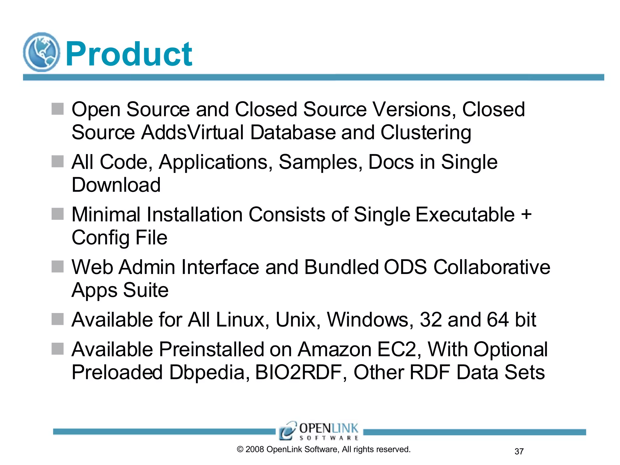 Product Open Source and Closed Source Versions, Closed Source AddsVirtual Database and Clustering All Code, Applications, Samples, Docs in Single Download Minimal Installation Consists of Single Executable + Config File Web Admin Interface and Bundled ODS Collaborative Apps Suite Available for All Linux, Unix, Windows, 32 and 64 bit Available Preinstalled on Amazon EC2, With Optional Preloaded Dbpedia, BIO2RDF, Other RDF Data Sets © 2008 OpenLink Software, All rights reserved.  