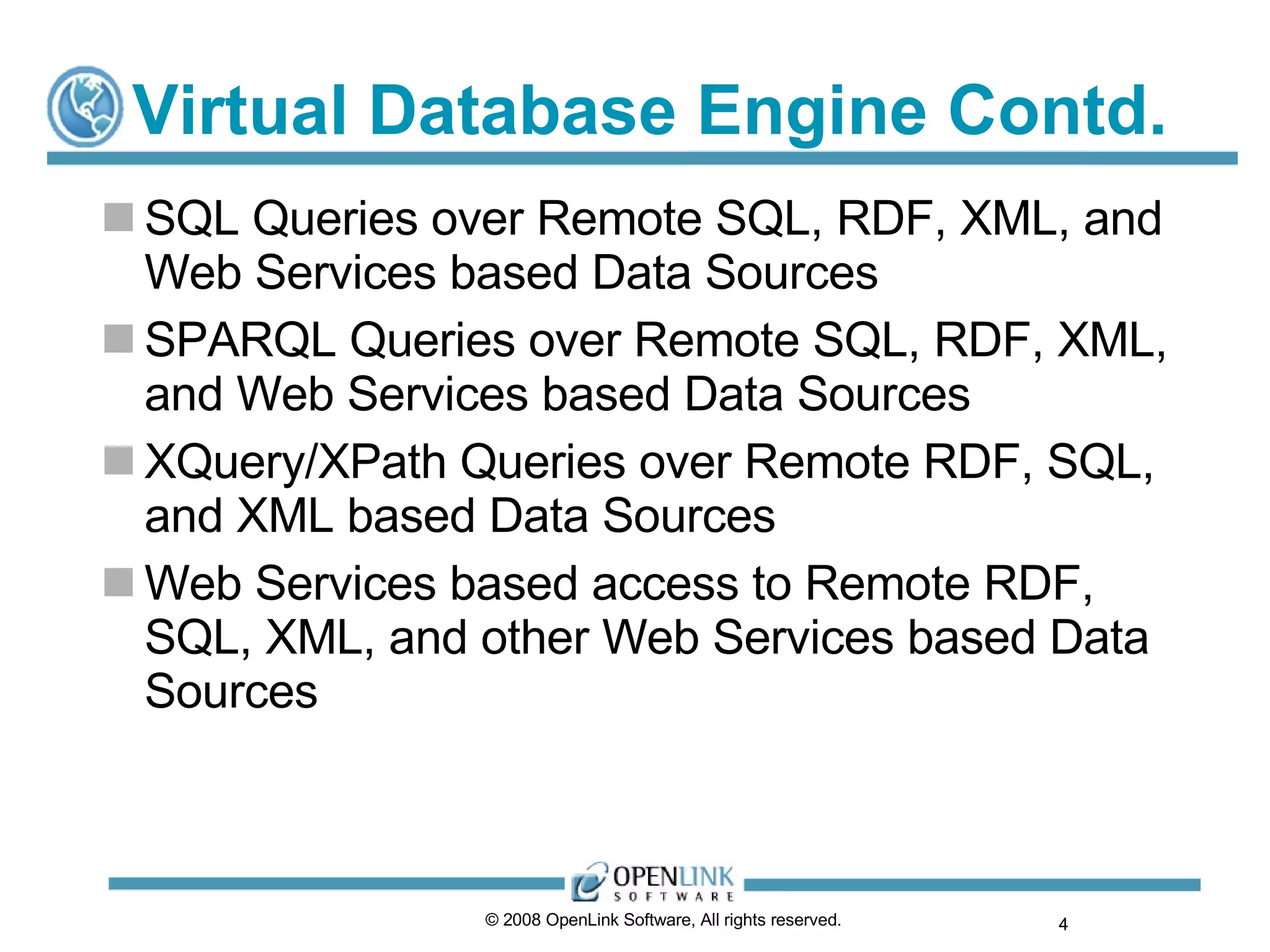 Virtual Database Engine Contd. SQL Queries over Remote SQL, RDF, XML, and Web Services based Data Sources SPARQL Queries over Remote SQL, RDF, XML, and Web Services based Data Sources XQuery/XPath Queries over Remote RDF, SQL, and XML based Data Sources  Web Services based access to Remote RDF, SQL, XML, and other Web Services based Data Sources © 2008 OpenLink Software, All rights reserved.  