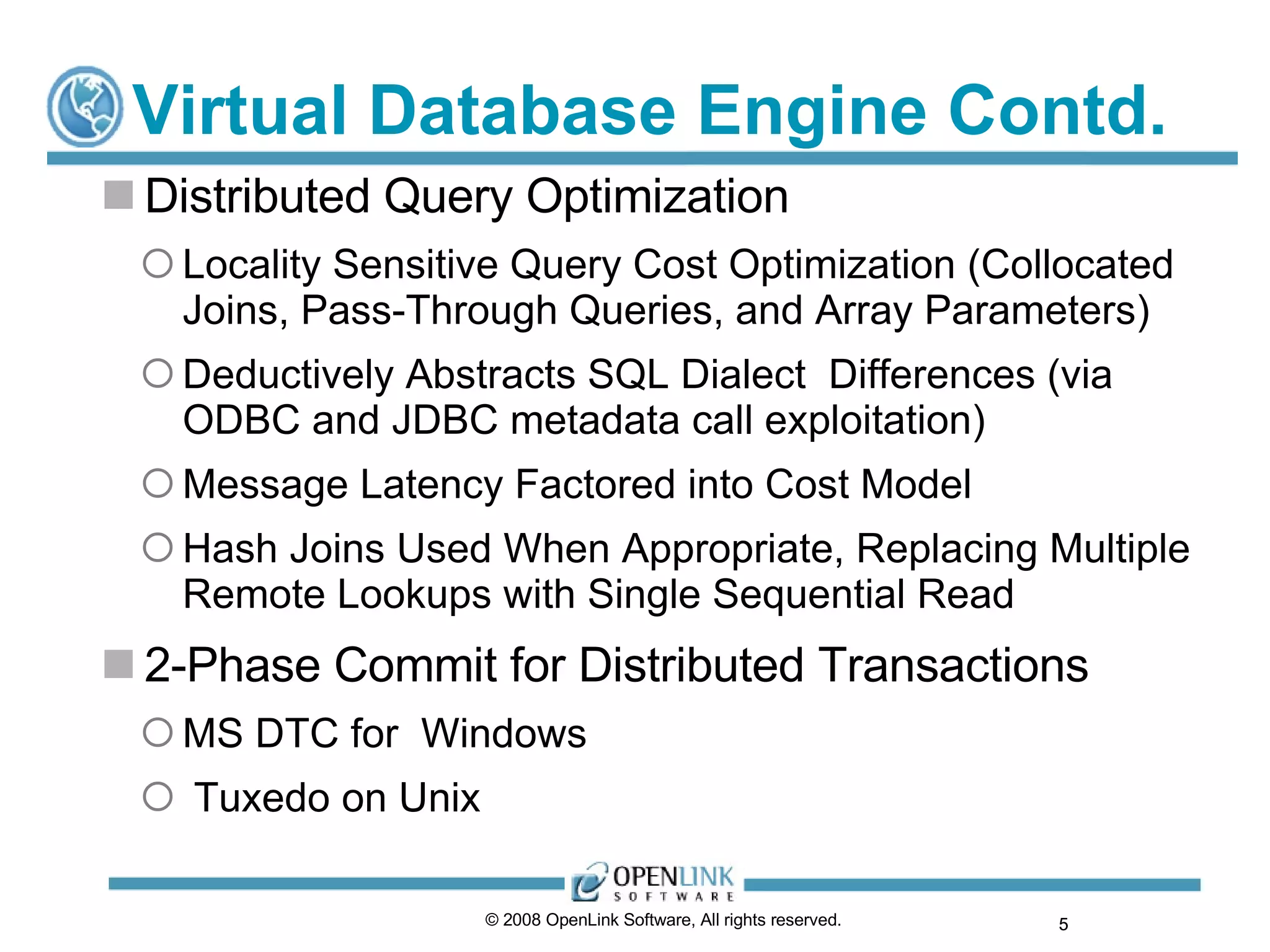 Virtual Database Engine Contd. Distributed Query Optimization Locality Sensitive Query Cost Optimization (Collocated Joins, Pass-Through Queries, and Array Parameters) Deductively Abstracts SQL Dialect  Differences (via ODBC and JDBC metadata call exploitation) Message Latency Factored into Cost Model Hash Joins Used When Appropriate, Replacing Multiple Remote Lookups with Single Sequential Read 2-Phase Commit for Distributed Transactions MS DTC for  Windows Tuxedo on Unix © 2008 OpenLink Software, All rights reserved.  