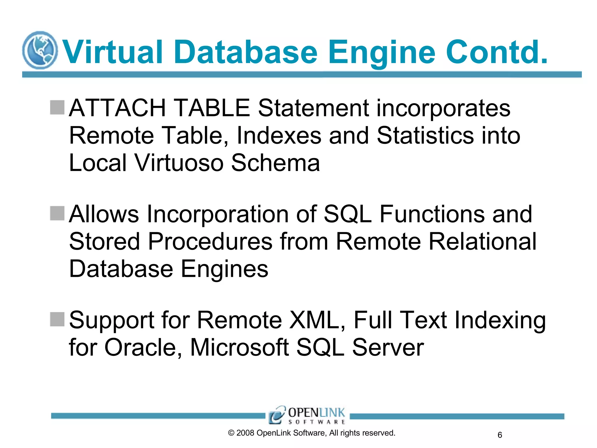 Virtual Database Engine Contd. ATTACH TABLE Statement incorporates Remote Table, Indexes and Statistics into Local Virtuoso Schema Allows Incorporation of SQL Functions and Stored Procedures from Remote Relational Database Engines Support for Remote XML, Full Text Indexing for Oracle, Microsoft SQL Server © 2008 OpenLink Software, All rights reserved.  