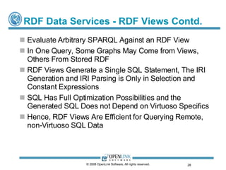 RDF Data Services - RDF Views Contd. Evaluate Arbitrary SPARQL Against an RDF View In One Query, Some Graphs May Come from Views, Others From Stored RDF RDF Views Generate a Single SQL Statement, The IRI Generation and IRI Parsing is Only in Selection and Constant Expressions SQL Has Full Optimization Possibilities and the Generated SQL Does not Depend on Virtuoso Specifics Hence, RDF Views Are Efficient for Querying Remote, non-Virtuoso SQL Data © 2008 OpenLink Software, All rights reserved.  