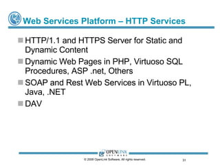 Web Services Platform – HTTP Services HTTP/1.1 and HTTPS Server for Static and Dynamic Content Dynamic Web Pages in PHP, Virtuoso SQL Procedures, ASP .net, Others SOAP and Rest Web Services in Virtuoso PL, Java, .NET DAV © 2008 OpenLink Software, All rights reserved.  