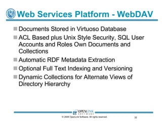 Web Services Platform - WebDAV Documents Stored in Virtuoso Database ACL Based plus Unix Style Security, SQL User Accounts and Roles Own Documents and Collections Automatic RDF Metadata Extraction Optional Full Text Indexing and Versioning Dynamic Collections for Alternate Views of Directory Hierarchy © 2008 OpenLink Software, All rights reserved.  