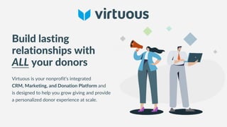 Build lasting
relationships with
ALL your donors
Virtuous is your nonprofit’s integrated
CRM, Marketing, and Donation Platform and
is designed to help you grow giving and provide
a personalized donor experience at scale.
 