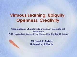 Virtuous Learning: Ubiquity,
Openness, Creativity
Presentation at Ubiquitous Learning, An International
Conference
17-19 November, University of Illinois, Illini Center, Chicago
Michael A. Peters
University of Illinois
 