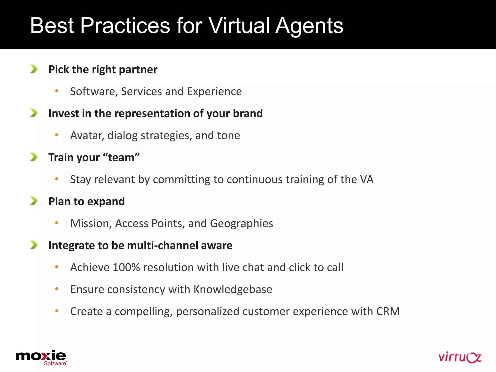 Best Practices for Virtual Agents
 Pick the right partner
  • Software, Services and Experience
 Invest in the representation of your brand
  • Avatar, dialog strategies, and tone
 Train your “team”
  • Stay relevant by committing to continuous training of the VA
 Plan to expand
  • Mission, Access Points, and Geographies
 Integrate to be multi-channel aware
  • Achieve 100% resolution with live chat and click to call
  • Ensure consistency with Knowledgebase
  • Create a compelling, personalized customer experience with CRM
 