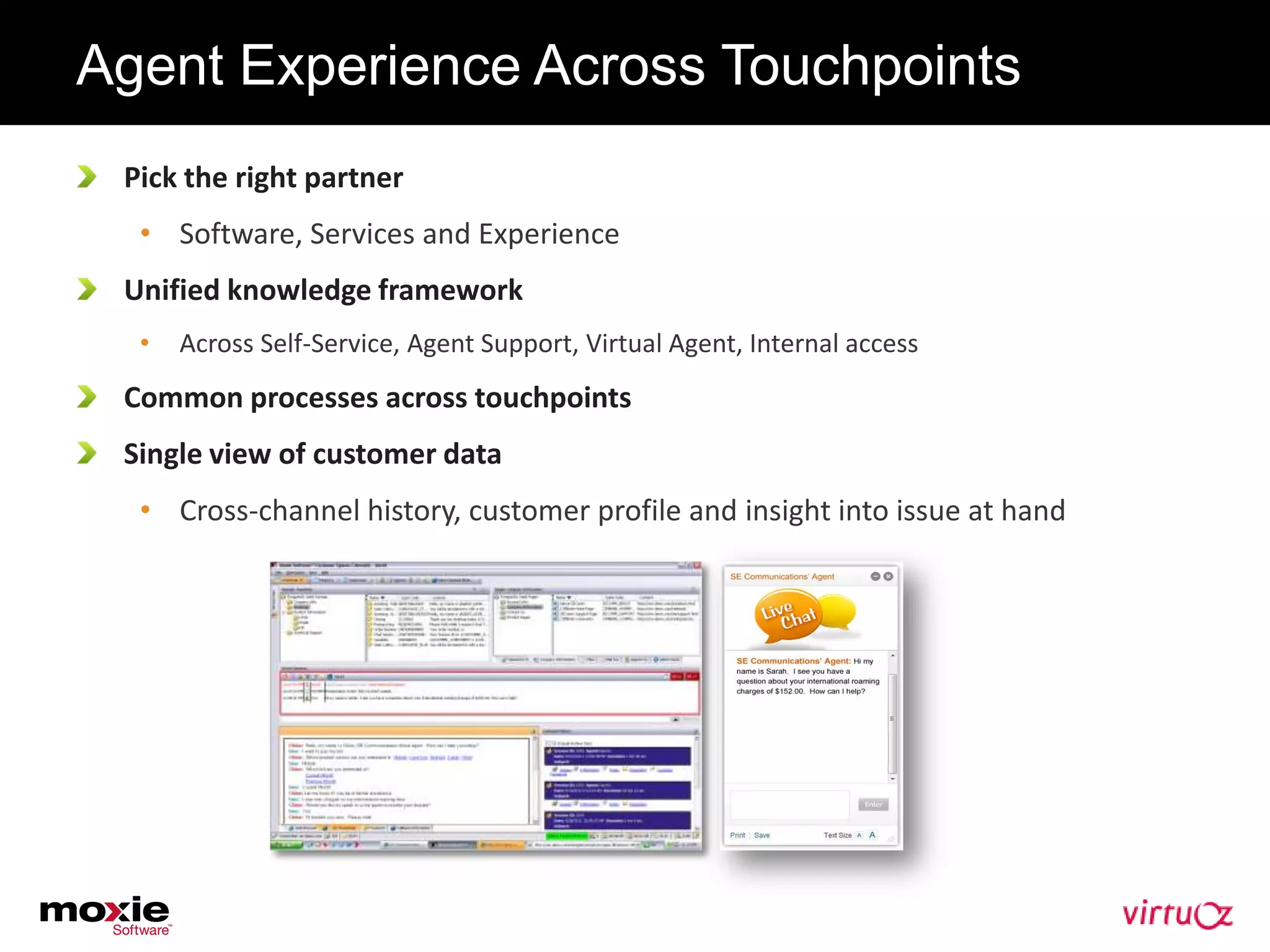 Agent Experience Across Touchpoints
 Pick the right partner
  • Software, Services and Experience
 Unified knowledge framework
  •   Across Self-Service, Agent Support, Virtual Agent, Internal access
 Common processes across touchpoints
 Single view of customer data
  • Cross-channel history, customer profile and insight into issue at hand
 