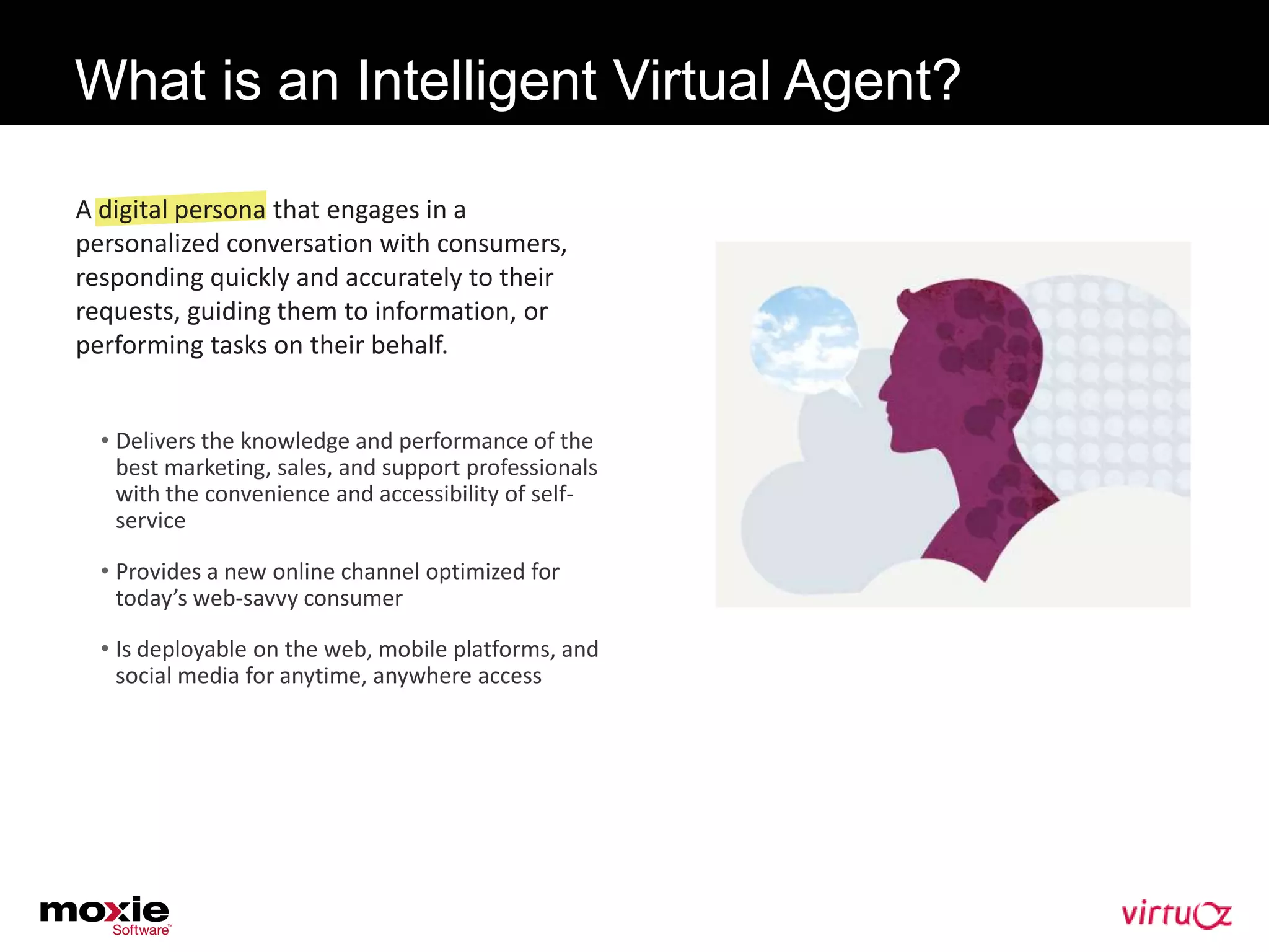 What is an Intelligent Virtual Agent?

A digital persona that engages in a
personalized conversation with consumers,
responding quickly and accurately to their
requests, guiding them to information, or
performing tasks on their behalf.


  • Delivers the knowledge and performance of the
    best marketing, sales, and support professionals
    with the convenience and accessibility of self-
    service

  • Provides a new online channel optimized for
    today’s web-savvy consumer

  • Is deployable on the web, mobile platforms, and
    social media for anytime, anywhere access
 