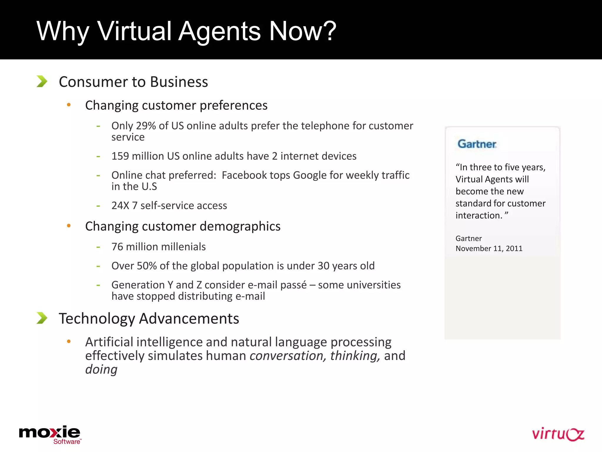 Why Virtual Agents Now?
 Consumer to Business
  • Changing customer preferences
       - Only 29% of US online adults prefer the telephone for customer
         service
       - 159 million US online adults have 2 internet devices
                                                                          “In three to five years,
       - Online chat preferred: Facebook tops Google for weekly traffic   Virtual Agents will
         in the U.S                                                       become the new
       - 24X 7 self-service access                                        standard for customer
                                                                          interaction. ”
  • Changing customer demographics
                                                                          Gartner
       - 76 million millenials                                            November 11, 2011

       - Over 50% of the global population is under 30 years old
       - Generation Y and Z consider e-mail passé – some universities
         have stopped distributing e-mail

 Technology Advancements
  • Artificial intelligence and natural language processing
    effectively simulates human conversation, thinking, and
    doing
 
