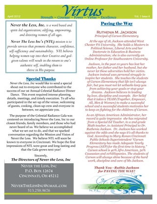 April 2012
                                       Virtus
                         Strength ~ Courage ~ Power ~ Virtue ~ Excellence                   Vol. 1 Issue 6


  Never the Less, Inc. is a word based and                        Paving the Way
  spirit-led organization; edifying, empowering,
                                                               Ruthenia M. Jackson
          and directing women of all ages.                    Principal of Carson Elementary
   Never The Less Inc’s (NTL) mission is to               At the age of 18, Jackson attended West
                                                       Chester PA University. She holds a Masters in
provide services that promote character, confidence,       Political Science, Liberal Arts and her
 self-sufficiency and sustainability. NTL believes          Doctorate in Education & Business
  helping women tap into their Creative and god-         Administration; she is also currently an
                                                       Online Professor for Southwestern University.
   given talents will result in the return to one’s
           authentic self, enabling them to               Jackson, in the past 10 years has lost her
                                                        mother, her father and her husband, but she
                thrive in His purpose.                   never let these adversities hold her victim.
                                                          Jackson instead uses personal struggle to
              Special Thanks                           inspire her students. She teaches the students
                                                         of Carson Elementary that life isn’t always
   Never the Less, Inc would like to send a special
                                                         fair, but you must not let setbacks keep you
   shout out to everyone who contributed to the
                                                           from achieving your goals or stop your
success of our 1st Annual Celestial Radiance Dinner          dreams. Jackson believes in leading
   Dance. This event required intense planning,          by love, discipline and example. Her belief
details, meetings, and timely execution. To all who      that it takes a TEAM (Together, Empower,
participated in the set-up of the venue, welcoming         All, Men & Women) to make a successful
 of guests, cooking, clean-up crew and everyone in     school and a successful students motivates her
             between, we appreciate you.               to keep on fighting for the children of Carson.
   The purpose of the Celestial Radiance Gala was       As an African American Administrator, her
 centered on introducing Never the Less, Inc to our     record is quite impressive she has migrated
closest friends, family members, and those who had       from a Special Ed Teacher, to a 2nd grade
   never heard of us. We believe we accomplished         Math teacher, to Assistant Principal to Dr.
                                                        Ruthenia Jackson. Dr. Jackson has worked
     what we set out to do, and that we sparked
                                                       against the odds and she says it's all thanks to
  conversation regarding the Mission and Vision of
                                                         God. According to Mary Ronan Cincinnati
    Never the Less. We believe NTL will soon be            Public Schools Superintendent “Carson
known to everyone in Cincinnati. We hope the first         Elementary has made Adequate Yearly
impressions of NTL were great and long-lasting and      Progress (AYP) for the first time in history."
            that the Gala grows next year!               Carson school is 40% Afro American, 50%
                                                       Caucasian and 10%Hispanics. The students of
                    Sincerely,
                                                       Carson will always shine because of the hard
   The Directors of Never the Less, Inc                  work, discipline and care of Ms Jackson.
          NEVER THE LESS, INC                                 Thank You - Ruthie Jackson
            P.O. BOX 12674                                      for PAVING THE WAY!
         CINCINNATI, OH 45212

   NEVERTHELESSINC@GMAIL.COM
          513.258.9676
 