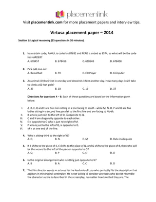 Visit placementink.com for more placement papers and interview tips.
Virtusa placement paper – 2014
Section 1: Logical reasoning (25 questions in 30 minutes)
1. In a certain code, RAHUL is coded as 87632 and READ is coded as 8574, so what will be the code
for HARDER?
A. 678457 B. 678456 C. 678548 D. 678458
2. Pick odd one out:
A. Basketball B. TV C. CD Player D. Computer
3. An animal climbs 6 feet in one day and descends 3 feet another day. How many days it will take
to climb a 60 feet pole?
A. 33 B. 18 C. 19 D. 37
Directions for questions 4 – 6: Each of these questions are based on the information given
below.
I. A ,B, C, D and E are five men sitting in a line facing to south - while M, N, O, P and Q are five
ladies sitting in a second line parallel to the first line and are facing to North.
II. B who is just next to the left of D, is opposite to Q.
III. C and N are diagonally opposite to each other.
IV. E is opposite to O who is just next right of M.
V. P who is just to the left of Q, is opposite to D.
VI. M is at one end of the line.
4. Who is sitting third to the right of O?
A. Q B. N C. M D. Data inadequate
5. If B shifts to the place of E, E shifts to the place of Q, and Q shifts to the place of B, then who will
be the second to the left of the person opposite to O?
A. Q B. P C. E D. D
6. In the original arrangement who is sitting just opposite to N?
A. B B. A C. C D. D
7. The film director wants an actress for the lead role of Lucy who perfectly fits the description that
appears in the original screenplay. He is not willing to consider actresses who do not resemble
the character as she is described in the screenplay, no matter how talented they are. The
 
